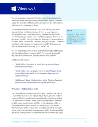 40WINDOWS 8.1 DEPLOYMENT PLANNING
You can assign permissions to the shared work folder, just as with
traditional server message block network shared folders. Users can
access the shared work folders while connected to the intranet or on
the Internet (if configured to do so).
The Work Folders feature can also work with the Workplace Join
feature to allow nondomain-joined devices to securely access
shared work folders on servers running Windows Server 2012 R2.
The Workplace Join feature allows nondomain-joined devices to be
registered in AD DS through the Device Registration Services feature
in AD FS. When a Windows 8.1 device is workplace joined, a certificate
is installed on the device and also stored in AD DS. The device can
then be authenticated by using AD FS and AD DS.
You can also configure the level of authentication required to access
the shared work folders by using AD FS. For example, you could
require user authentication, device authentication, or both.
Additional information:
•	 “Work Folders Overview” at http://technet.microsoft.com/
library/dn265974.aspx
•	 “Work Folders Test Lab Deployment” at http://blogs.technet.
com/b/filecab/archive/2013/07/10/work-folders-test-lab-
deployment.aspx
•	 Walkthrough Guide: Workplace Join with a Windows Device at
http://technet.microsoft.com/library/dn280938.aspx
Windows Folder Redirection
The Folder Redirection feature in Windows 8.1 redirects the path of
a known folder (such as the Documents, Pictures, or Video folder in
a user profile) to a new location manually or by using Group Policy.
The new location can be a folder on the local device or a directory
on a file share. Users interact with files in the redirected folder as
if it still existed on the local drive. For example, you can redirect
the Documents folder on a domain-joined device (which is usually
stored on a local drive) to a network shared folder. The folder will be
redirected on any domain-joined computer on which the user signs
NOTE
You can use Work Folders
without Workplace Join,
but doing so requires that
the devices be domain
joined.
 