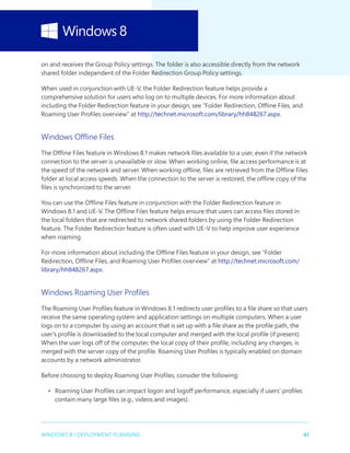 41WINDOWS 8.1 DEPLOYMENT PLANNING
on and receives the Group Policy settings. The folder is also accessible directly from the network
shared folder independent of the Folder Redirection Group Policy settings.
When used in conjunction with UE-V, the Folder Redirection feature helps provide a
comprehensive solution for users who log on to multiple devices. For more information about
including the Folder Redirection feature in your design, see “Folder Redirection, Offline Files, and
Roaming User Profiles overview” at http://technet.microsoft.com/library/hh848267.aspx.
Windows Offline Files
The Offline Files feature in Windows 8.1 makes network files available to a user, even if the network
connection to the server is unavailable or slow. When working online, file access performance is at
the speed of the network and server. When working offline, files are retrieved from the Offline Files
folder at local access speeds. When the connection to the server is restored, the offline copy of the
files is synchronized to the server.
You can use the Offline Files feature in conjunction with the Folder Redirection feature in
Windows 8.1 and UE-V. The Offline Files feature helps ensure that users can access files stored in
the local folders that are redirected to network shared folders by using the Folder Redirection
feature. The Folder Redirection feature is often used with UE-V to help improve user experience
when roaming.
For more information about including the Offline Files feature in your design, see “Folder
Redirection, Offline Files, and Roaming User Profiles overview” at http://technet.microsoft.com/
library/hh848267.aspx.
Windows Roaming User Profiles
The Roaming User Profiles feature in Windows 8.1 redirects user profiles to a file share so that users
receive the same operating system and application settings on multiple computers. When a user
logs on to a computer by using an account that is set up with a file share as the profile path, the
user’s profile is downloaded to the local computer and merged with the local profile (if present).
When the user logs off of the computer, the local copy of their profile, including any changes, is
merged with the server copy of the profile. Roaming User Profiles is typically enabled on domain
accounts by a network administrator.
Before choosing to deploy Roaming User Profiles, consider the following:
•	 Roaming User Profiles can impact logon and logoff performance, especially if users’ profiles
contain many large files (e.g., videos and images).
 