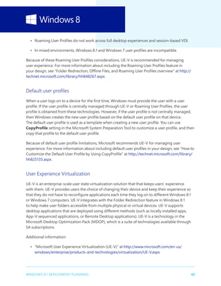 42WINDOWS 8.1 DEPLOYMENT PLANNING
•	 Roaming User Profiles do not work across full desktop experiences and session-based VDI.
•	 In mixed environments, Windows 8.1 and Windows 7 user profiles are incompatible.
Because of these Roaming User Profiles considerations, UE-V is recommended for managing
user experience. For more information about including the Roaming User Profiles feature in
your design, see “Folder Redirection, Offline Files, and Roaming User Profiles overview” at http://
technet.microsoft.com/library/hh848267.aspx.
Default user profiles
When a user logs on to a device for the first time, Windows must provide the user with a user
profile. If the user profile is centrally managed through UE-V or Roaming User Profiles, the user
profile is obtained from these technologies. However, if the user profile is not centrally managed,
then Windows creates the new user profile based on the default user profile on that device.
The default user profile is used as a template when creating a new user profile. You can use
CopyProfile setting in the Microsoft System Preparation Tool to customize a user profile, and then
copy that profile to the default user profile.
Because of default user profile limitations, Microsoft recommends UE-V for managing user
experience. For more information about including default user profiles in your design, see “How to
Customize the Default User Profile by Using CopyProfile” at http://technet.microsoft.com/library/
hh825135.aspx.
User Experience Virtualization
UE-V is an enterprise-scale user state virtualization solution that that keeps users’ experience
with them. UE-V provides users the choice of changing their device and keep their experience so
that they do not have to reconfigure applications each time they log on to different Windows 8.1
or Windows 7 computers. UE-V integrates with the Folder Redirection feature in Windows 8.1
to help make user folders accessible from multiple physical or virtual devices. UE-V supports
desktop applications that are deployed using different methods (such as locally installed apps,
App-V sequenced applications, or Remote Desktop applications). UE-V is a technology in the
Microsoft Desktop Optimization Pack (MDOP), which is a suite of technologies available through
SA subscriptions.
Additional information:
•	 “Microsoft User Experience Virtualization (UE-V)” at http://www.microsoft.com/en-us/
windows/enterprise/products-and-technologies/virtualization/UE-V.aspx
 