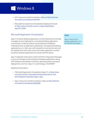 43WINDOWS 8.1 DEPLOYMENT PLANNING
•	 UE-V resources and demonstration videos at http://technet.
microsoft.com/windows/hh943107
•	 Microsoft User Experience Virtualization Deployment Guide
at http://www.microsoft.com/en-us/download/details.
aspx?id=35495
Microsoft Application Virtualization
App-V virtualizes desktop applications so that they become centrally
managed services deployed to a virtualized desktop application
environment on devices without using traditional installation
methods (known as application sequencing). The sequenced desktop
applications run in their own self-contained virtual environment and
are isolated from each other, which eliminates application conflicts
but allows desktop applications to interact with the device.
App-V integrates with System Center 2012 R2 Configuration Manager,
so you can manage virtual and physical desktop applications along
with hardware and software inventory, operating system and patch
deployment, and more. App-V is a technology in the MDOP.
Additional information:
•	 “Microsoft Application Virtualization (App-V)” at http://www.
microsoft.com/en-us/windows/enterprise/products-and-
technologies/virtualization/app-v.aspx
•	 App-V resources and demonstration videos at http://technet.
microsoft.com/windows/hh826068
NOTE
App-V works only for
desktop applications, not
for Windows Store apps.
 
