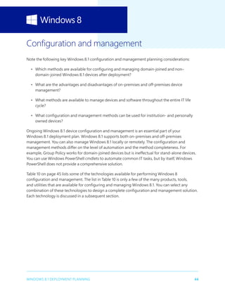 44WINDOWS 8.1 DEPLOYMENT PLANNING
Configuration and management
Note the following key Windows 8.1 configuration and management planning considerations:
•	 Which methods are available for configuring and managing domain-joined and non–
domain-joined Windows 8.1 devices after deployment?
•	 What are the advantages and disadvantages of on-premises and off-premises device
management?
•	 What methods are available to manage devices and software throughout the entire IT life
cycle?
•	 What configuration and management methods can be used for institution- and personally
owned devices?
Ongoing Windows 8.1 device configuration and management is an essential part of your
Windows 8.1 deployment plan. Windows 8.1 supports both on-premises and off-premises
management. You can also manage Windows 8.1 locally or remotely. The configuration and
management methods differ on the level of automation and the method completeness. For
example, Group Policy works for domain-joined devices but is ineffectual for stand-alone devices.
You can use Windows PowerShell cmdlets to automate common IT tasks, but by itself, Windows
PowerShell does not provide a comprehensive solution.
Table 10 on page 45 lists some of the technologies available for performing Windows 8
configuration and management. The list in Table 10 is only a few of the many products, tools,
and utilities that are available for configuring and managing Windows 8.1. You can select any
combination of these technologies to design a complete configuration and management solution.
Each technology is discussed in a subsequent section.
 