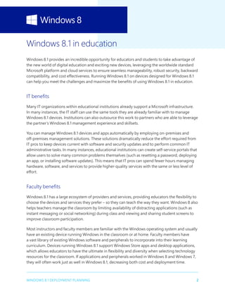 2WINDOWS 8.1 DEPLOYMENT PLANNING
Windows 8.1 in education
Windows 8.1 provides an incredible opportunity for educators and students to take advantage of
the new world of digital education and exciting new devices, leveraging the worldwide standard
Microsoft platform and cloud services to ensure seamless manageability, robust security, backward
compatibility, and cost effectiveness. Running Windows 8.1 on devices designed for Windows 8.1
can help you meet the challenges and maximize the benefits of using Windows 8.1 in education.
IT benefits
Many IT organizations within educational institutions already support a Microsoft infrastructure.
In many instances, the IT staff can use the same tools they are already familiar with to manage
Windows 8.1 devices. Institutions can also outsource this work to partners who are able to leverage
the partner’s Windows 8.1 management experience and skillsets.
You can manage Windows 8.1 devices and apps automatically by employing on-premises and
off-premises management solutions. These solutions dramatically reduce the effort required from
IT pros to keep devices current with software and security updates and to perform common IT
administrative tasks. In many instances, educational institutions can create self-service portals that
allow users to solve many common problems themselves (such as resetting a password, deploying
an app, or installing software updates). This means that IT pros can spend fewer hours managing
hardware, software, and services to provide higher-quality services with the same or less level of
effort.
Faculty benefits
Windows 8.1 has a large ecosystem of providers and services, providing educators the flexibility to
choose the devices and services they prefer – so they can teach the way they want. Windows 8 also
helps teachers manage the classroom by limiting availability of distracting applications (such as
instant messaging or social networking) during class and viewing and sharing student screens to
improve classroom participation.
Most instructors and faculty members are familiar with the Windows operating system and usually
have an existing device running Windows in the classroom or at home. Faculty members have
a vast library of existing Windows software and peripherals to incorporate into their learning
curriculum. Devices running Windows 8.1 support Windows Store apps and desktop applications,
which allows educators to have the ultimate in flexibility and diversity when selecting technology
resources for the classroom. If applications and peripherals worked in Windows 8 and Windows 7,
they will often work just as well in Windows 8.1, decreasing both cost and deployment time.
 