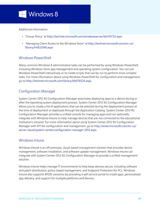 47WINDOWS 8.1 DEPLOYMENT PLANNING
Additional information:
•	 “Group Policy” at http://technet.microsoft.com/windowsserver/bb310732.aspx
•	 “Managing Client Access to the Windows Store” at http://technet.microsoft.com/en-us/
library/hh832040.aspx
Windows PowerShell
Many common Windows 8 administrative tasks can be performed by using Windows PowerShell,
including Windows Store app management and operating system configuration. You can use
Windows PowerShell interactively or to create scripts that can be run to perform more complex
tasks. For more information about using Windows PowerShell for configuration and management,
go to http://technet.microsoft.com/library/bb978526.aspx.
Configuration Manager
System Center 2012 R2 Configuration Manager automates deploying apps to a device during or
after the operating system deployment process. System Center 2012 R2 Configuration Manager
allows you to create a list of applications that can be selected during the deployment process at
the time of deployment or deployed through the Application Catalog. System Center 2012 R2
Configuration Manager provides a unified console for managing apps and can optionally
integrate with Windows Intune to help manage devices that are not connected to the educational
institution’s intranet. For more information about using System Center 2012 R2 Configuration
Manager with SP1 for configuration and management, go to http://www.microsoft.com/en-us/
server-cloud/system-center/configuration-manager-2012.aspx.
Windows Intune
Windows Intune is an off-premises, cloud-based management solution that provides device
management, software installation, and software update management. Windows Intune can
integrate with System Center 2012 R2 Configuration Manager to provide a unified management
solution.
Windows Intune helps manage IT environments to help keep devices secure, including software
and patch distribution, policy-based management, and Endpoint Protection for PCs. Windows
Intune also supports BYOD scenarios by providing a self-service portal to install apps, personalized
app delivery, and support for multiple platforms and devices.
 