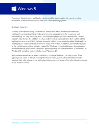 3WINDOWS 8.1 DEPLOYMENT PLANNING
This means that instructors and faculty members will be able to realize the benefit of using
Windows 8 in the classroom more quickly than other operating systems.
Student benefits
Learning is about consuming, collaboration, and creation. Most Windows devices have a
multitouch user interface that provides an immersive user experience for consuming and
collaborating, but they also come with a full-functioning keyboard that is essential for content
creation. Now there is the addition of a fluid and immersive user experience that enables tablets
and touchscreens as well. With the huge interest in tablets for the student market, Windows 8.1 is
able to provide a consistent user experience across form factors. In addition, students have access
to the vast library of existing software created for Windows—including Windows Store apps and
Windows desktop applications—and most applications that run on the Windows 8, Windows 7, or
Windows XP operating system will also run on Windows 8.1.
Most students already know how to use devices running a Windows operating system. They
typically have access to devices running Windows at home, as well, which allows students to
continue their education at home without additional cost on the part of the educational institution
or the student’s family.
 