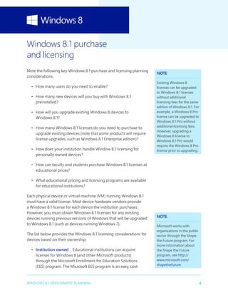 4WINDOWS 8.1 DEPLOYMENT PLANNING
Windows 8.1 purchase
and licensing
Note the following key Windows 8.1 purchase and licensing planning
considerations:
•	 How many users do you need to enable?
•	 How many new devices will you buy with Windows 8.1
preinstalled?
•	 How will you upgrade existing Windows 8 devices to
Windows 8.1?
•	 How many Windows 8.1 licenses do you need to purchase to
upgrade existing devices (note that some products will require
license upgrades, such as Windows 8.1 Enterprise edition)?
•	 How does your institution handle Window 8.1 licensing for
personally owned devices?
•	 How can faculty and students purchase Windows 8.1 licenses at
educational prices?
•	 What educational pricing and licensing programs are available
for educational institutions?
Each physical device or virtual machine (VM) running Windows 8.1
must have a valid license. Most device hardware vendors provide
a Windows 8.1 license for each device the institution purchases.
However, you must obtain Windows 8.1 licenses for any existing
devices running previous versions of Windows that will be upgraded
to Windows 8.1 (such as devices running Windows 7).
The list below provides the Windows 8.1 licensing considerations for
devices based on their ownership:
•	 Institution owned  Educational institutions can acquire
licenses for Windows 8 (and other Microsoft products)
through the Microsoft Enrollment for Education Solutions
(EES) program. The Microsoft EES program is an easy, cost-
NOTE
Existing Windows 8
licenses can be upgraded
to Windows 8.1 licenses
without additional
licensing fees for the same
edition of Windows 8.1. For
example, a Windows 8 Pro
license can be upgraded to
Windows 8.1 Pro without
additional licensing fees.
However, upgrading a
Windows 8 license to
Windows 8.1 Pro would
require the Windows 8 Pro
license prior to upgrading.
NOTE
Microsoft works with
organizations in the public
sector through the Shape
the Future program. For
more information about
the Shape the Future
program, see http://
www.microsoft.com/
shapethefuture.
 