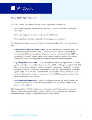 6WINDOWS 8.1 DEPLOYMENT PLANNING
Volume Activation
Note the following key Microsoft Volume Activation planning considerations:
•	 Which licensing models are available for Windows 8.1 and Microsoft Office Professional
Plus 2013?
•	 What technologies are available to activate volume licenses?
•	 What type of connectivity is available for devices to perform activation?
The following list shows the Volume Activation technologies and provides a brief description of
each:
•	 Active Directory-Based Activation (ADBA)  ADBA is a role service that allows you to use
Active Directory Domain Services (AD DS) to store activation objects, which can further
simplify the task of maintaining Volume Activation services for a network. With ADBA, no
additional host server is needed, and activation requests are processed during computer
startup. ADBA works only for devices running Windows 8 that are domain joined.
•	 Key Management Service (KMS)  KMS is a role service that allows organizations to activate
systems within their network from a server on which a KMS host has been installed. With KMS,
IT pros can complete activations on their local network, eliminating the need for individual
computers to connect to Microsoft for product activation. KMS does not require a dedicated
system, and it can be cohosted on a system that provides other services. By default, volume
editions of Windows 8 connect to a system that hosts the KMS service to request activation.
No action is required from the user.
•	 Multiple Activation Key (MAK)  A MAK is a volume license key that is used for one-time
activation with activation services that Microsoft hosts. You can activate MAKs over the
Internet or by telephone.
Table 1 on page 7 lists the Volume Activation technologies and the information necessary for
selecting the appropriate technologies for your institution. You can select any combination of
these technologies to design a complete Volume Activation solution.
 