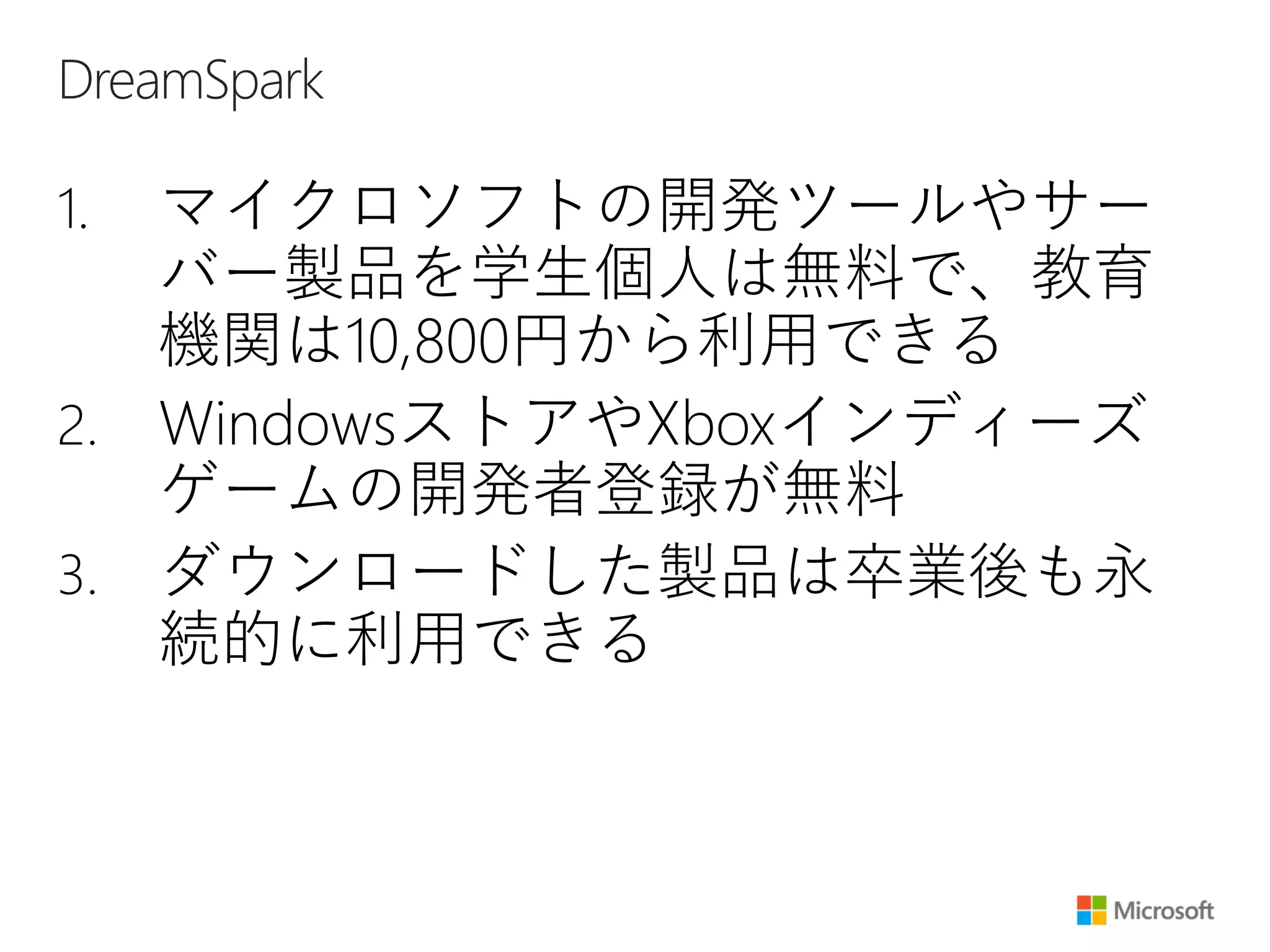 DreamSpark
1. マイクロソフトの開発ツールやサー
バー製品を学生個人は無料で、教育
機関は10,800円から利用できる
2. WindowsストアやXboxインディーズ
ゲームの開発者登録が無料
3. ダウンロードした製品は卒業後も永
続的に利用できる
 