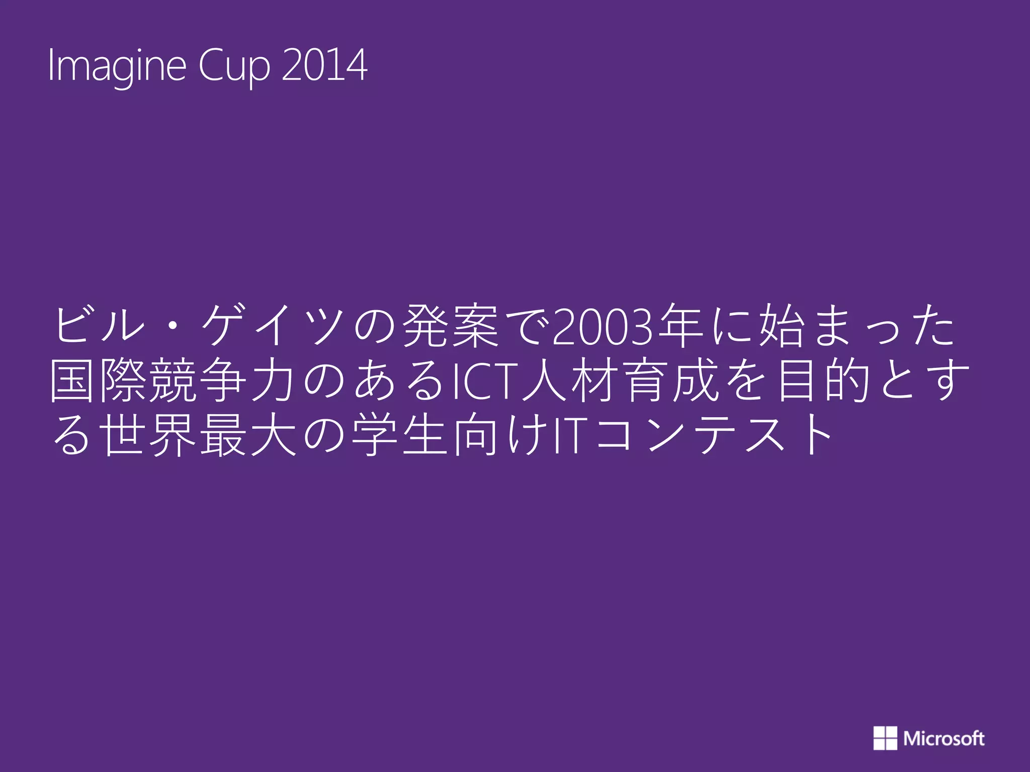 Imagine Cup 2014
ビル・ゲイツの発案で2003年に始まった
国際競争力のあるICT人材育成を目的とす
る世界最大の学生向けITコンテスト
 