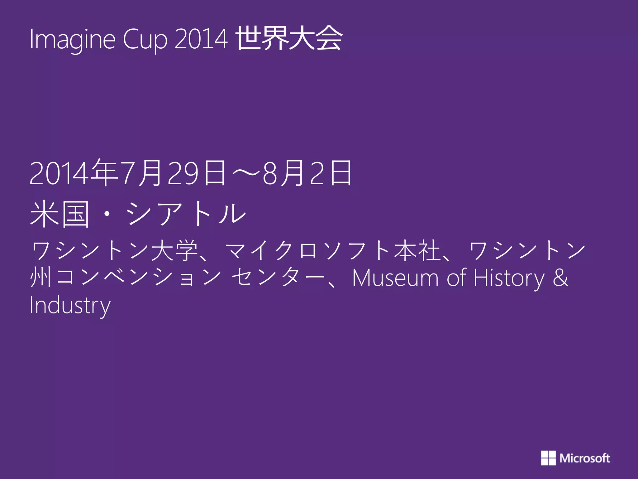 Imagine Cup 2014 世界大会
2014年7月29日～8月2日
米国・シアトル
ワシントン大学、マイクロソフト本社、ワシントン
州コンベンション センター、Museum of History &
Industry
 