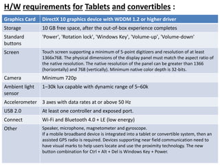H/W requirements for Tablets and convertibles : 
Graphics Card DirectX 10 graphics device with WDDM 1.2 or higher driver 
Storage 10 GB free space, after the out-of-box experience completes 
Standard 
buttons 
'Power', 'Rotation lock', 'Windows Key', 'Volume-up', 'Volume-down' 
Screen Touch screen supporting a minimum of 5-point digitizers and resolution of at least 
1366x768. The physical dimensions of the display panel must match the aspect ratio of 
the native resolution. The native resolution of the panel can be greater than 1366 
(horizontally) and 768 (vertically). Minimum native color depth is 32-bits. 
Camera Minimum 720p 
Ambient light 
sensor 
1–30k lux capable with dynamic range of 5–60k 
Accelerometer 3 axes with data rates at or above 50 Hz 
USB 2.0 At least one controller and exposed port. 
Connect Wi-Fi and Bluetooth 4.0 + LE (low energy) 
Other Speaker, microphone, magnetometer and gyroscope. 
If a mobile broadband device is integrated into a tablet or convertible system, then an 
assisted GPS radio is required. Devices supporting near field communication need to 
have visual marks to help users locate and use the proximity technology. The new 
button combination for Ctrl + Alt + Del is Windows Key + Power. 
 