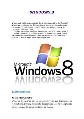WINDOWS 8 
Windows 8 es la versión actual del sistema operativo de Microsoft 
Windows, producido por Microsoft para su uso en computadoras 
personales, incluidas computadoras de escritorio en casa y de 
negocios, computadoras 
portátiles, netbooks, tabletas, servidores y centros multimedia. El 
principal cambio es la polémica decisión de eliminar Menú Inicio, 
existente desde Windows 95 como estándar de facto en cómo 
presentar aplicaciones en interfaces gráficas. 
CARACTERÍSTICAS 
Nueva interfaz Metro 
Windows 8 sorprende con su pantalla de inicio que destaca por su 
minimalismo. El menu de inicio ha desaparecido y se ha reemplazado 
por un mosaico de iconos cuadrados de colores 
 