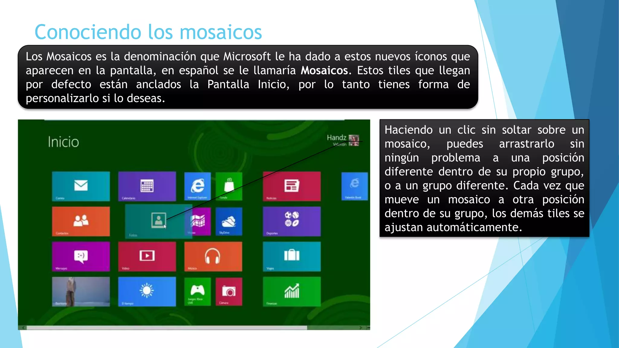 Conociendo los mosaicos 
Los Mosaicos es la denominación que Microsoft le ha dado a estos nuevos íconos que 
aparecen en la pantalla, en español se le llamaría Mosaicos. Estos tiles que llegan 
por defecto están anclados la Pantalla Inicio, por lo tanto tienes forma de 
personalizarlo si lo deseas. 
Haciendo un clic sin soltar sobre un 
mosaico, puedes arrastrarlo sin 
ningún problema a una posición 
diferente dentro de su propio grupo, 
o a un grupo diferente. Cada vez que 
mueve un mosaico a otra posición 
dentro de su grupo, los demás tiles se 
ajustan automáticamente. 
 