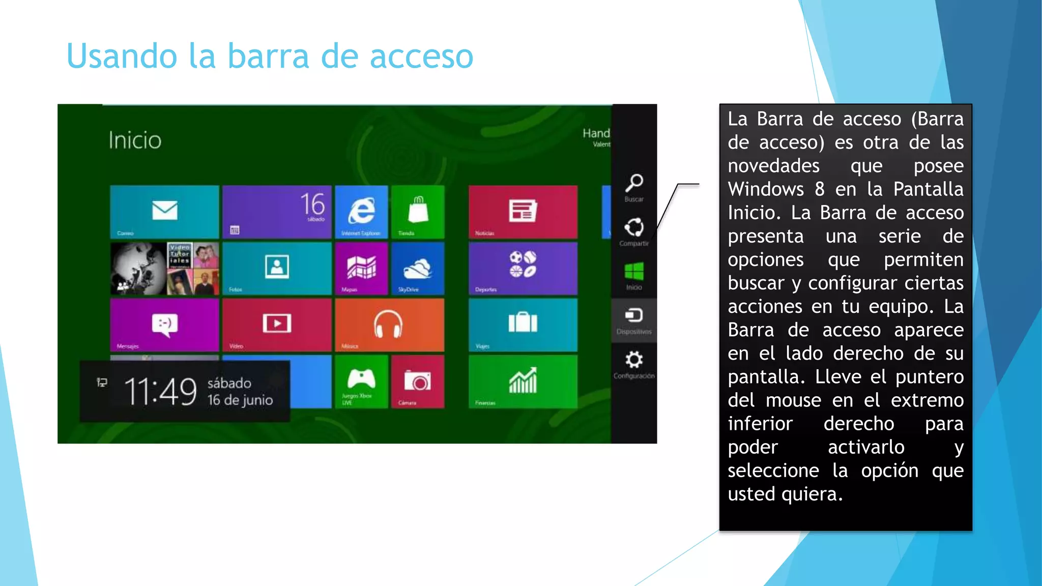 Usando la barra de acceso 
La Barra de acceso (Barra 
de acceso) es otra de las 
novedades que posee 
Windows 8 en la Pantalla 
Inicio. La Barra de acceso 
presenta una serie de 
opciones que permiten 
buscar y configurar ciertas 
acciones en tu equipo. La 
Barra de acceso aparece 
en el lado derecho de su 
pantalla. Lleve el puntero 
del mouse en el extremo 
inferior derecho para 
poder activarlo y 
seleccione la opción que 
usted quiera. 
 
