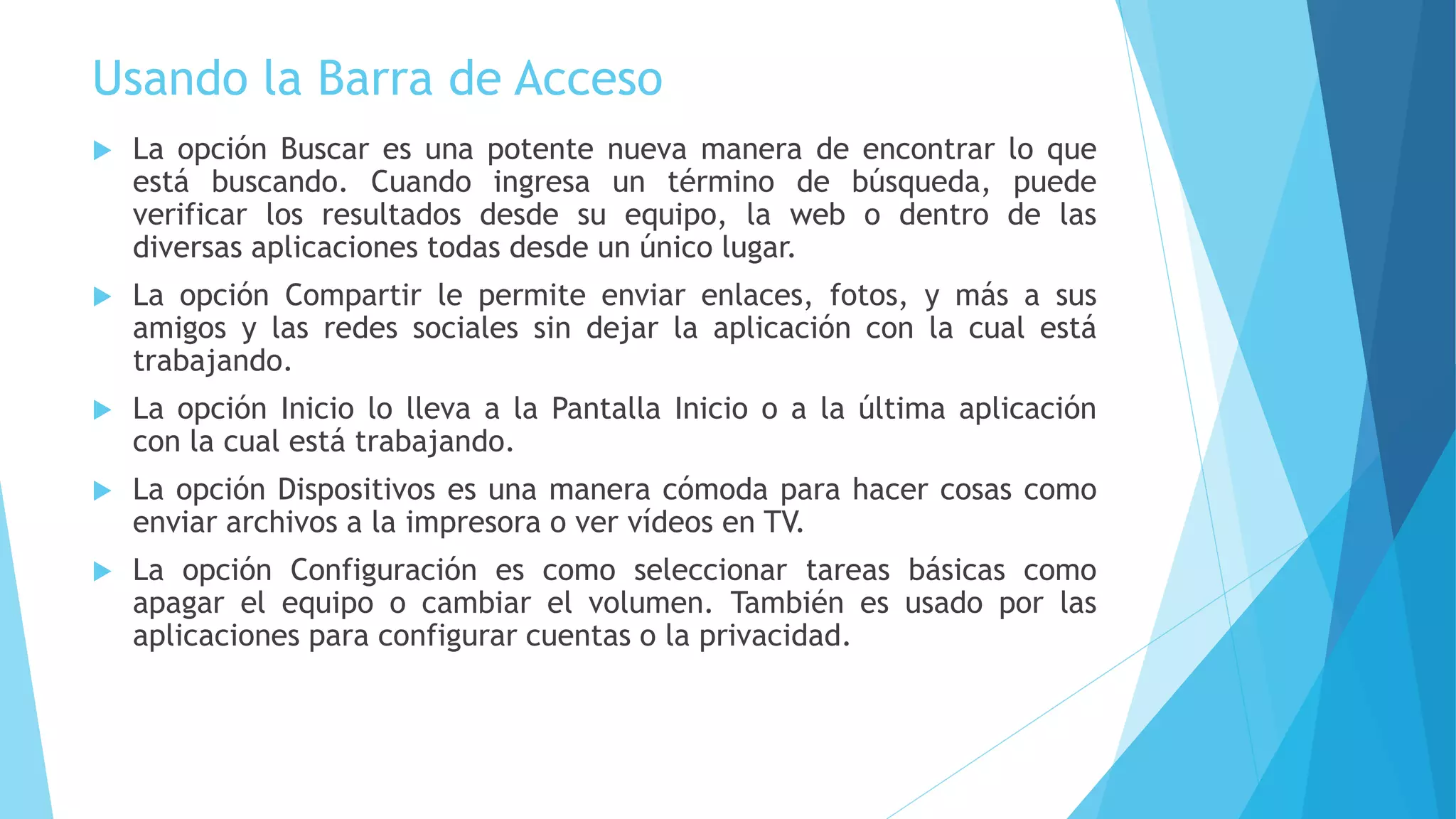 Usando la Barra de Acceso 
 La opción Buscar es una potente nueva manera de encontrar lo que 
está buscando. Cuando ingresa un término de búsqueda, puede 
verificar los resultados desde su equipo, la web o dentro de las 
diversas aplicaciones todas desde un único lugar. 
 La opción Compartir le permite enviar enlaces, fotos, y más a sus 
amigos y las redes sociales sin dejar la aplicación con la cual está 
trabajando. 
 La opción Inicio lo lleva a la Pantalla Inicio o a la última aplicación 
con la cual está trabajando. 
 La opción Dispositivos es una manera cómoda para hacer cosas como 
enviar archivos a la impresora o ver vídeos en TV. 
 La opción Configuración es como seleccionar tareas básicas como 
apagar el equipo o cambiar el volumen. También es usado por las 
aplicaciones para configurar cuentas o la privacidad. 
 