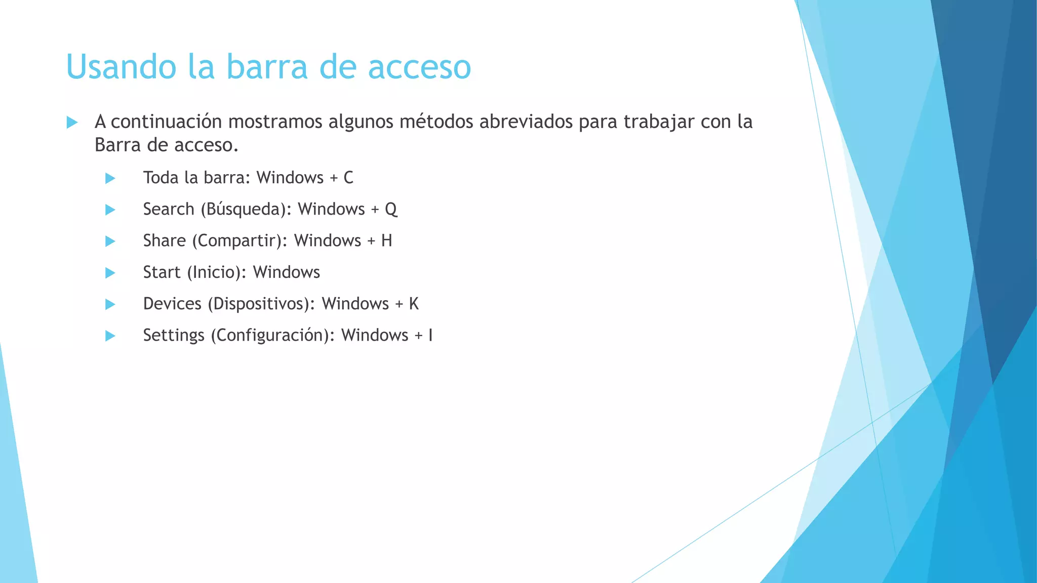 Usando la barra de acceso 
 A continuación mostramos algunos métodos abreviados para trabajar con la 
Barra de acceso. 
 Toda la barra: Windows + C 
 Search (Búsqueda): Windows + Q 
 Share (Compartir): Windows + H 
 Start (Inicio): Windows 
 Devices (Dispositivos): Windows + K 
 Settings (Configuración): Windows + I 
