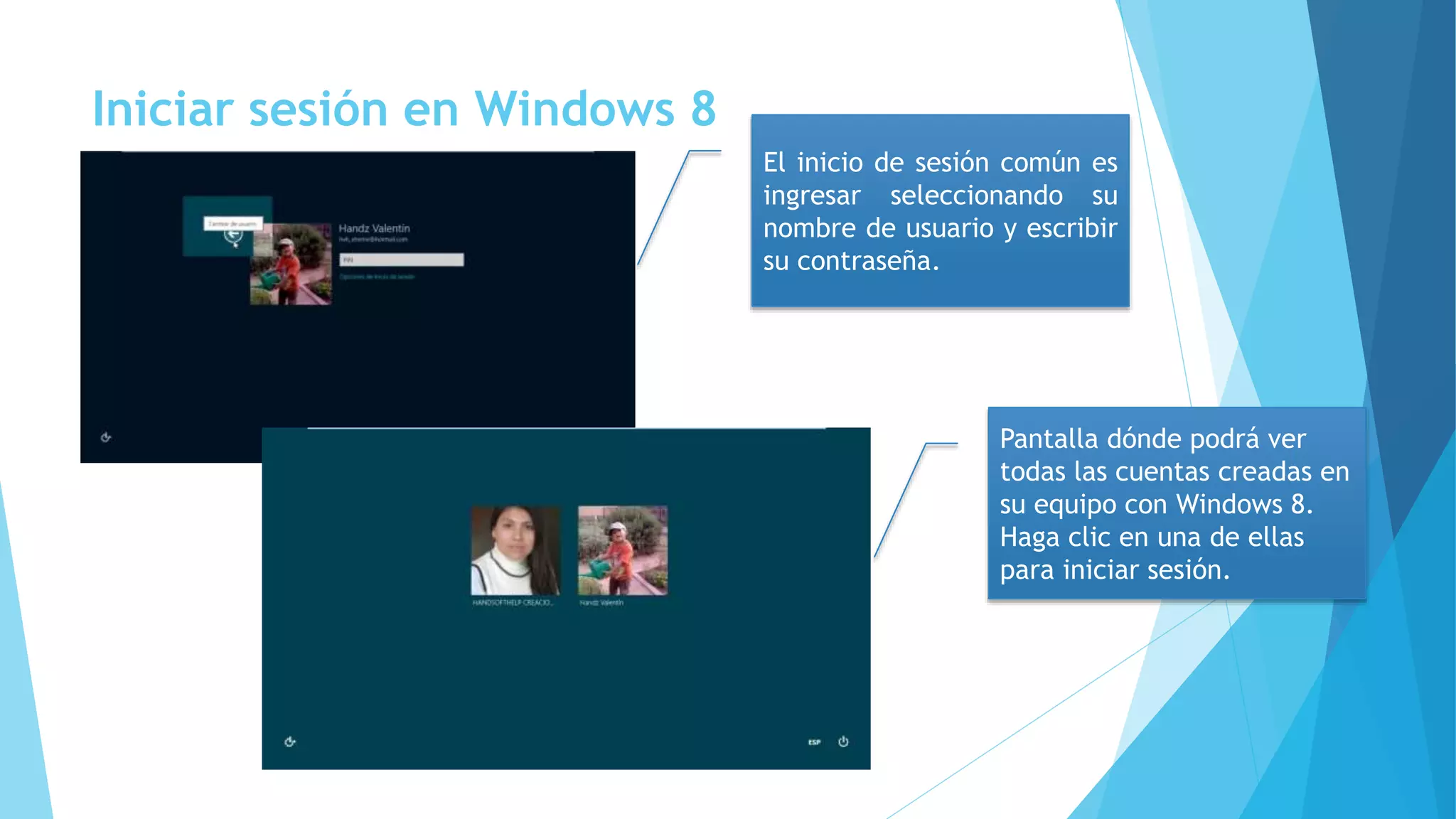 Iniciar sesión en Windows 8 
El inicio de sesión común es 
ingresar seleccionando su 
nombre de usuario y escribir 
su contraseña. 
Pantalla dónde podrá ver 
todas las cuentas creadas en 
su equipo con Windows 8. 
Haga clic en una de ellas 
para iniciar sesión. 
 