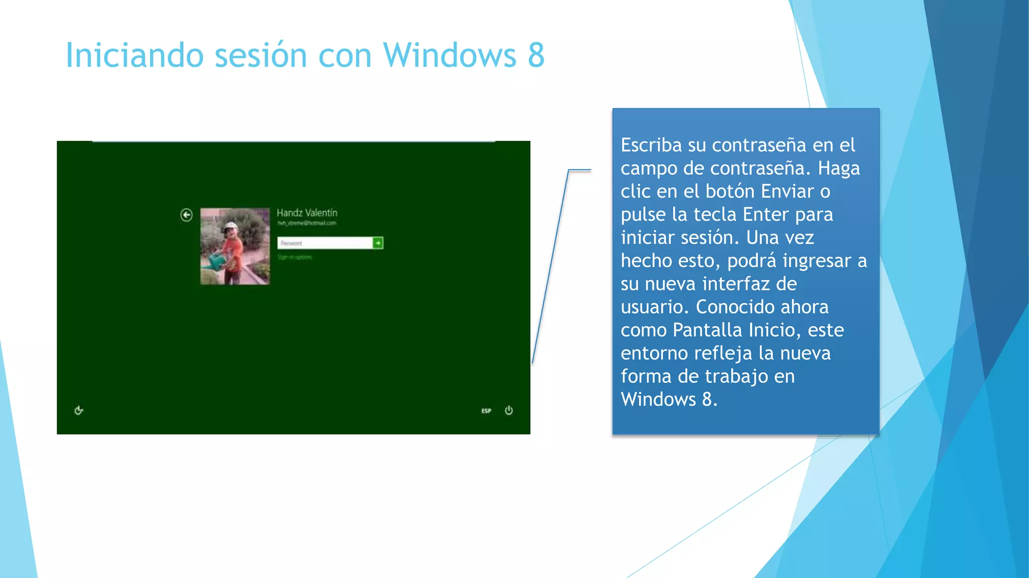 Iniciando sesión con Windows 8 
Escriba su contraseña en el 
campo de contraseña. Haga 
clic en el botón Enviar o 
pulse la tecla Enter para 
iniciar sesión. Una vez 
hecho esto, podrá ingresar a 
su nueva interfaz de 
usuario. Conocido ahora 
como Pantalla Inicio, este 
entorno refleja la nueva 
forma de trabajo en 
Windows 8. 
 