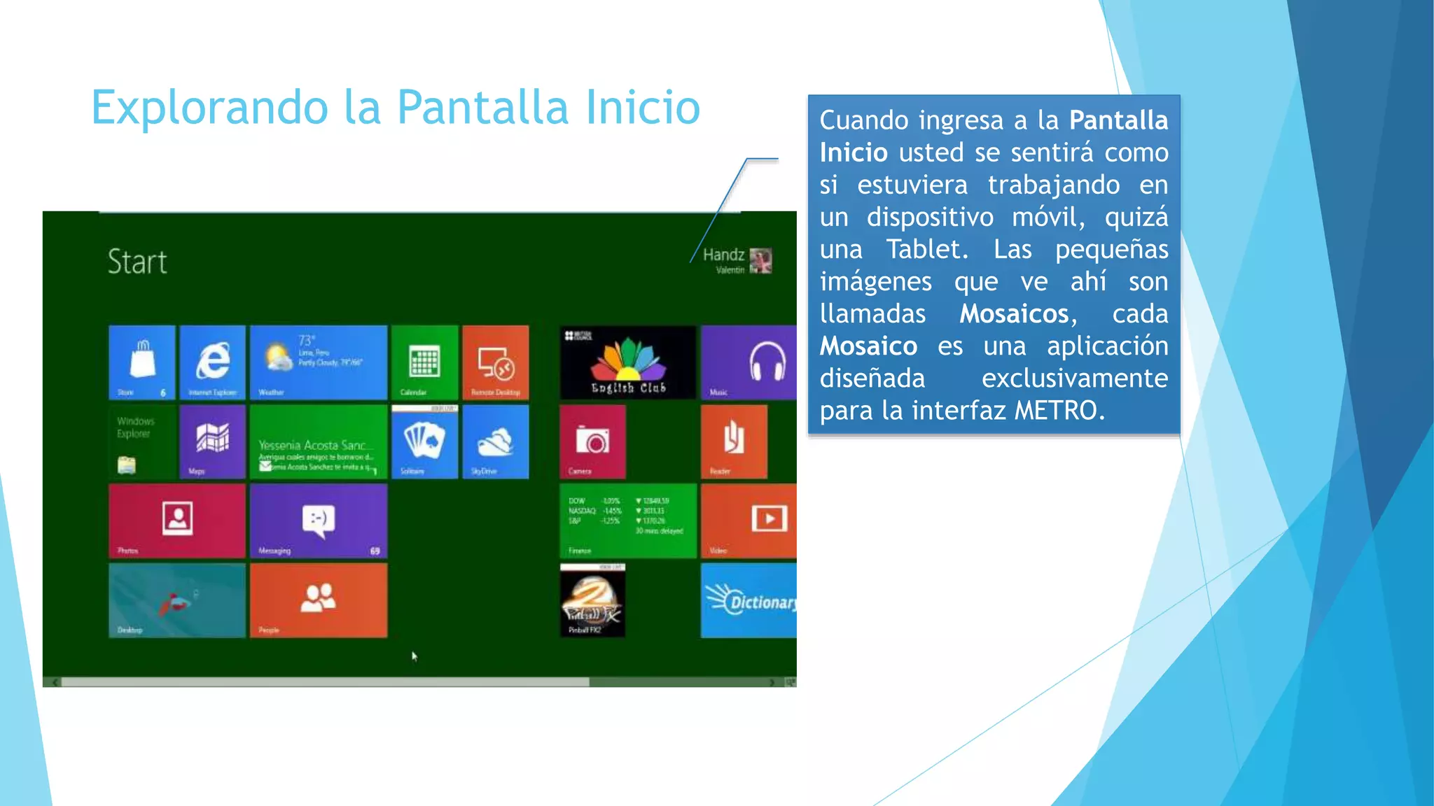 Explorando la Pantalla Inicio Cuando ingresa a la Pantalla 
Inicio usted se sentirá como 
si estuviera trabajando en 
un dispositivo móvil, quizá 
una Tablet. Las pequeñas 
imágenes que ve ahí son 
llamadas Mosaicos, cada 
Mosaico es una aplicación 
diseñada exclusivamente 
para la interfaz METRO. 
 