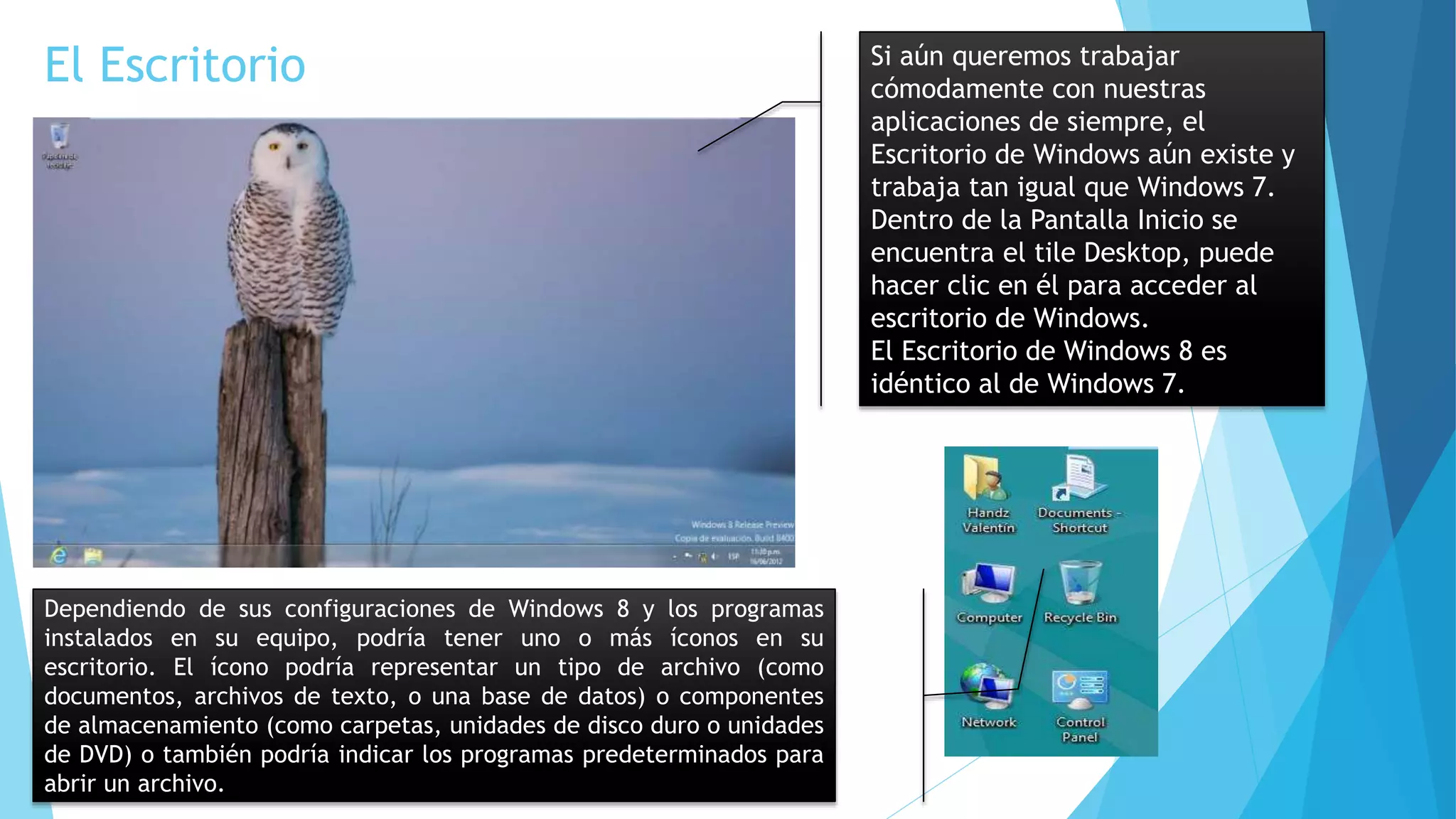El Escritorio Si aún queremos trabajar 
cómodamente con nuestras 
aplicaciones de siempre, el 
Escritorio de Windows aún existe y 
trabaja tan igual que Windows 7. 
Dentro de la Pantalla Inicio se 
encuentra el tile Desktop, puede 
hacer clic en él para acceder al 
escritorio de Windows. 
El Escritorio de Windows 8 es 
idéntico al de Windows 7. 
Dependiendo de sus configuraciones de Windows 8 y los programas 
instalados en su equipo, podría tener uno o más íconos en su 
escritorio. El ícono podría representar un tipo de archivo (como 
documentos, archivos de texto, o una base de datos) o componentes 
de almacenamiento (como carpetas, unidades de disco duro o unidades 
de DVD) o también podría indicar los programas predeterminados para 
abrir un archivo. 
 