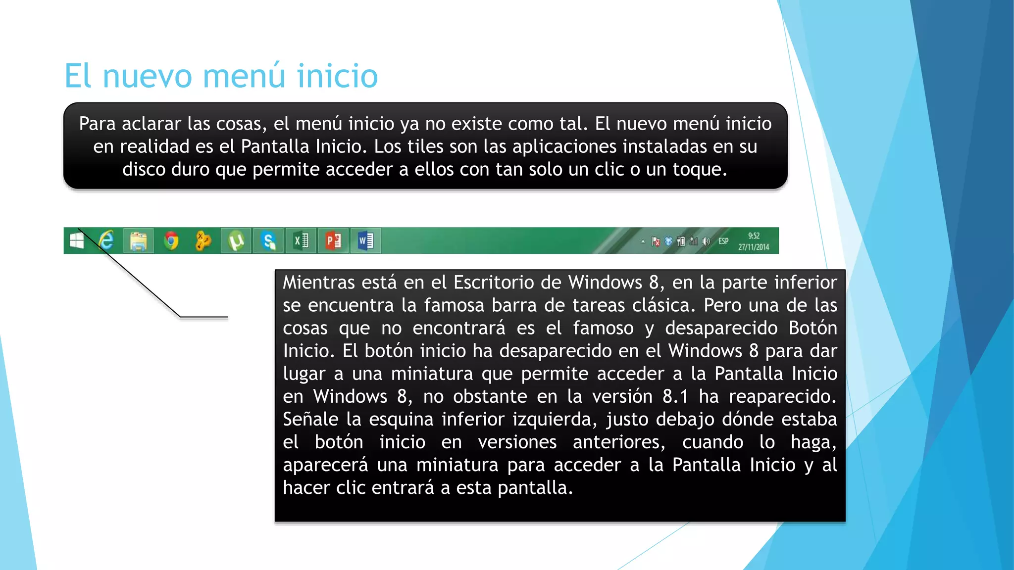 El nuevo menú inicio 
Para aclarar las cosas, el menú inicio ya no existe como tal. El nuevo menú inicio 
en realidad es el Pantalla Inicio. Los tiles son las aplicaciones instaladas en su 
disco duro que permite acceder a ellos con tan solo un clic o un toque. 
Mientras está en el Escritorio de Windows 8, en la parte inferior 
se encuentra la famosa barra de tareas clásica. Pero una de las 
cosas que no encontrará es el famoso y desaparecido Botón 
Inicio. El botón inicio ha desaparecido en el Windows 8 para dar 
lugar a una miniatura que permite acceder a la Pantalla Inicio 
en Windows 8, no obstante en la versión 8.1 ha reaparecido. 
Señale la esquina inferior izquierda, justo debajo dónde estaba 
el botón inicio en versiones anteriores, cuando lo haga, 
aparecerá una miniatura para acceder a la Pantalla Inicio y al 
hacer clic entrará a esta pantalla. 
 