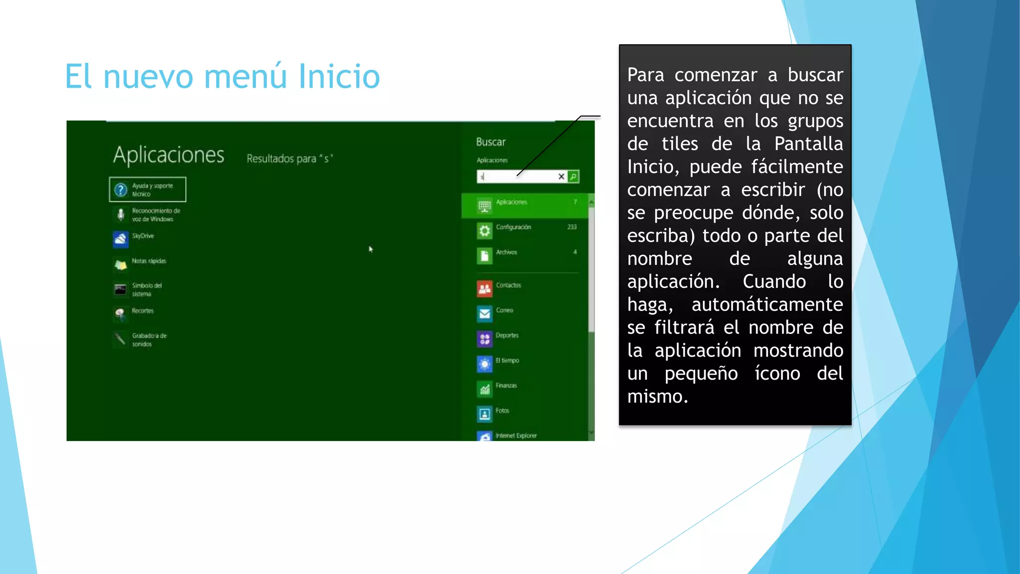 El nuevo menú Inicio Para comenzar a buscar 
una aplicación que no se 
encuentra en los grupos 
de tiles de la Pantalla 
Inicio, puede fácilmente 
comenzar a escribir (no 
se preocupe dónde, solo 
escriba) todo o parte del 
nombre de alguna 
aplicación. Cuando lo 
haga, automáticamente 
se filtrará el nombre de 
la aplicación mostrando 
un pequeño ícono del 
mismo. 
 