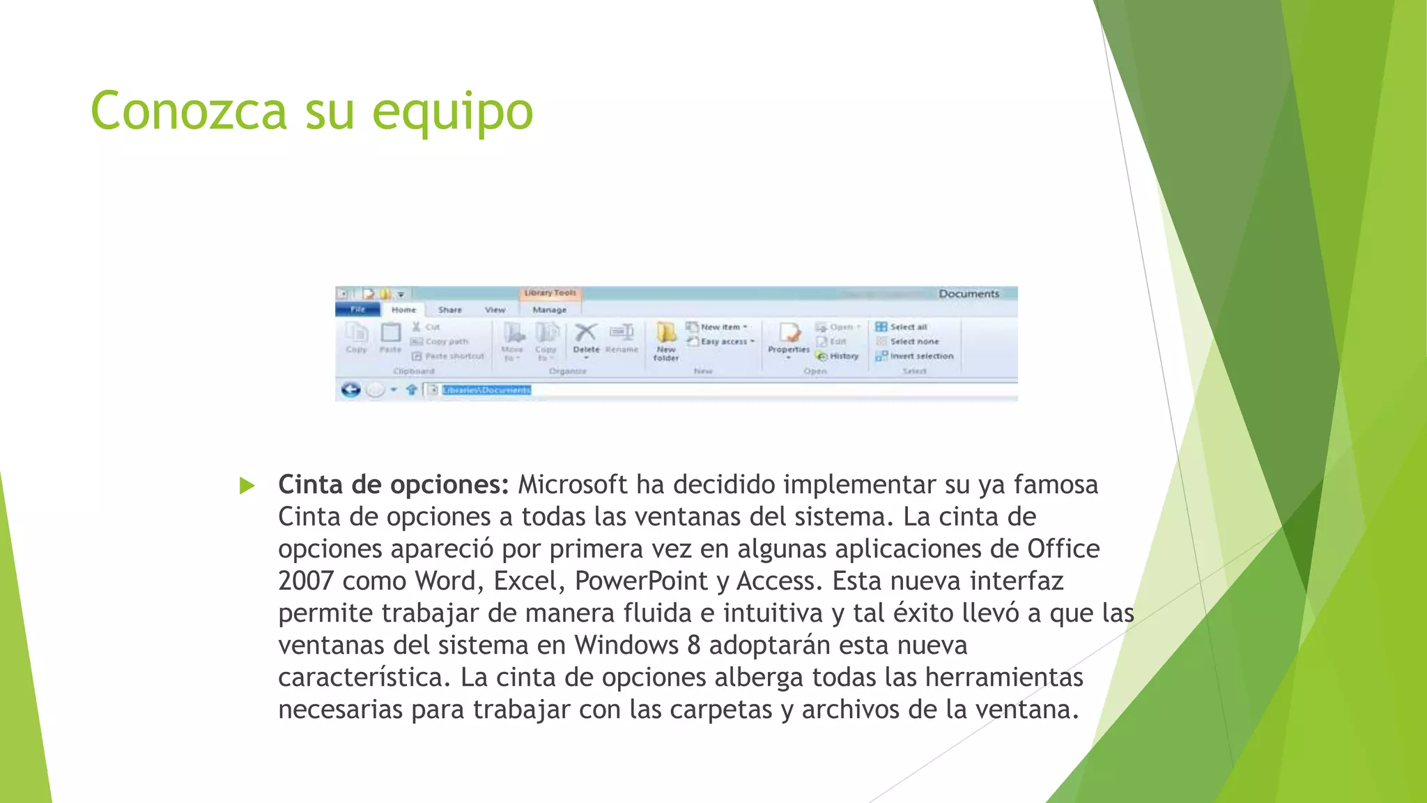 Conozca su equipo
 Cinta de opciones: Microsoft ha decidido implementar su ya famosa
Cinta de opciones a todas las ventanas del sistema. La cinta de
opciones apareció por primera vez en algunas aplicaciones de Office
2007 como Word, Excel, PowerPoint y Access. Esta nueva interfaz
permite trabajar de manera fluida e intuitiva y tal éxito llevó a que las
ventanas del sistema en Windows 8 adoptarán esta nueva
característica. La cinta de opciones alberga todas las herramientas
necesarias para trabajar con las carpetas y archivos de la ventana.
 