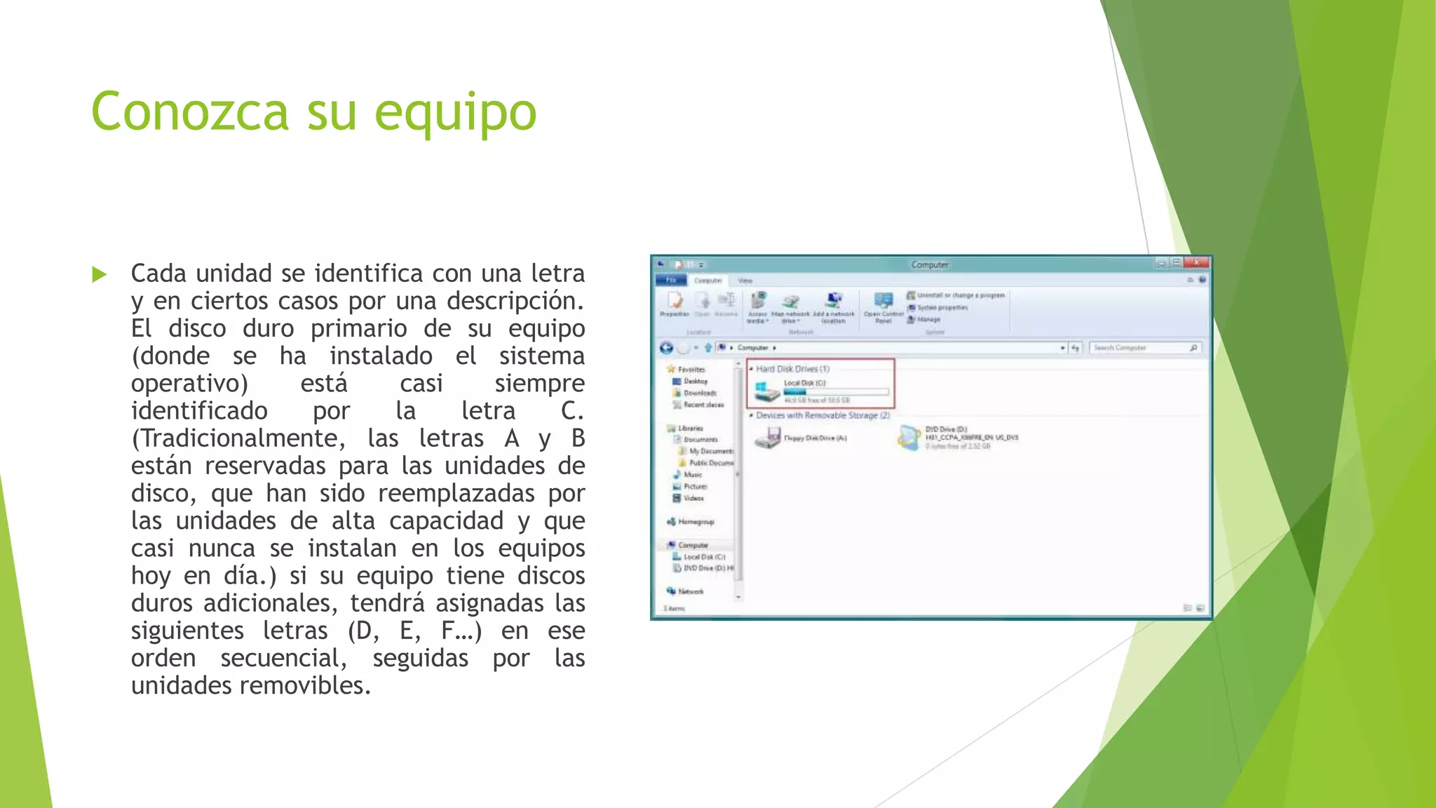 Conozca su equipo
 Cada unidad se identifica con una letra
y en ciertos casos por una descripción.
El disco duro primario de su equipo
(donde se ha instalado el sistema
operativo) está casi siempre
identificado por la letra C.
(Tradicionalmente, las letras A y B
están reservadas para las unidades de
disco, que han sido reemplazadas por
las unidades de alta capacidad y que
casi nunca se instalan en los equipos
hoy en día.) si su equipo tiene discos
duros adicionales, tendrá asignadas las
siguientes letras (D, E, F…) en ese
orden secuencial, seguidas por las
unidades removibles.
 
