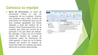 Conozca su equipo
 Barra de direcciones: La barra de
direcciones refleja la ruta de
navegación de sus carpetas. Cuantas
más carpetas vaya a abrir, la barra de
direcciones irá reflejando cada una de
esas carpetas agregando una flecha
adelante y atrás del nombre de la
carpeta. Estas flechas permiten ver las
carpetas que están por encima de la
jerarquía o las que están por debajo.
Por ejemplo, si hace clic en la flecha
detrás del nombre de carpeta se
mostrarán todas los directorios de
nivel superior, si hace clic en la flecha
después del nombre de carpeta, se
mostrarán todas las carpetas que están
dentro de la carpeta seleccionada.
 