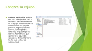 Conozca su equipo
 Panel de navegación: Muestra
una vista jerárquica de toda la
estructura de almacenamiento
de su equipo. Para visualizar los
contenidos de una carpeta
personal, haga clic sobre su
nombre. Para expandirla,
señálela y después haga clic
sobre la flecha blanca que
aparece a su izquierda.
(Seleccione de igual forma la
flecha para ocultar las
subcarpetas.)
 