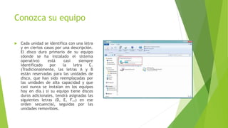 Conozca su equipo
 Cada unidad se identifica con una letra
y en ciertos casos por una descripción.
El disco duro primario de su equipo
(donde se ha instalado el sistema
operativo) está casi siempre
identificado por la letra C.
(Tradicionalmente, las letras A y B
están reservadas para las unidades de
disco, que han sido reemplazadas por
las unidades de alta capacidad y que
casi nunca se instalan en los equipos
hoy en día.) si su equipo tiene discos
duros adicionales, tendrá asignadas las
siguientes letras (D, E, F…) en ese
orden secuencial, seguidas por las
unidades removibles.
 