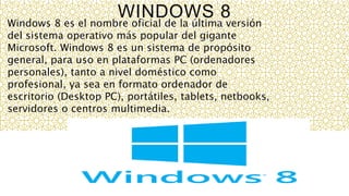 WINDOWS 8
Windows 8 es el nombre oficial de la última versión
del sistema operativo más popular del gigante
Microsoft. Windows 8 es un sistema de propósito
general, para uso en plataformas PC (ordenadores
personales), tanto a nivel doméstico como
profesional, ya sea en formato ordenador de
escritorio (Desktop PC), portátiles, tablets, netbooks,
servidores o centros multimedia.
 