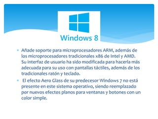  Añade soporte para microprocesadores ARM, además de
los microprocesadores tradicionales x86 de Intel y AMD.
Su interfaz de usuario ha sido modificada para hacerla más
adecuada para su uso con pantallas táctiles, además de los
tradicionales ratón y teclado.
 El efecto Aero Glass de su predecesor Windows 7 no está
presente en este sistema operativo, siendo reemplazado
por nuevos efectos planos para ventanas y botones con un
color simple.
 