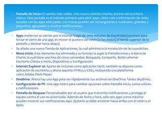  Pantalla de Inicio: El cambio más visible. Una nueva colorida interfaz encima del escritorio
clásico. Esta pantalla es el método primario para abrir apps, sitios web e información de redes
sociales con las apps adecuadas. Los iconos pueden ser rectangulares o cuadrados, grandes y
pequeños; agrupados y mostrar notificaciones.
 Apps modernas se cierran por sí mismas luego de unos minutos de inactividad (un truco para
forzar el cierre de una app, es mover el puntero del ratón [o los dedos] al borde superior de la
pantalla y deslizar hacia abajo).
 Se añade una nueva Tienda de Aplicaciones, la cual administra la instalación de las susodichas.
 Menú Inicio: Este elemento fue eliminado y su función la suple la Pantalla Inicio y la barra de
Charm, la cual tiene una lista de cinco comandos: Búsqueda, Compartir, Botón alternar
Escritorio Clásico e Inicio, Dispositivos y Configuración.
 Internet Explorer 10: Aparte de incluirse como aplicación táctil, también se dispone como
aplicación de escritorio; y ahora soporta HTML5 y CSS3, incluyendo una plataforma
como Adobe Flash Player.
 OneDrive: Ahora hay una App para ver rápidamente tus archivos en OneDrive ｢antes Skydrive｣.
 Configuración de PC: Una app metro para cambiar opciones sobre Pantalla Inicio, como colores
y notificaciones.
 Pantalla de bloqueo: Personalizable por el usuario que transmite notificaciones y protege el
equipo contra el uso no autorizado. Además de fecha y hora, sólo seis apps como máximo
pueden mostrar sus notificaciones aquí. Quitarlo se debe arrastrar hacia arriba con el ratón o el
dedo.
 