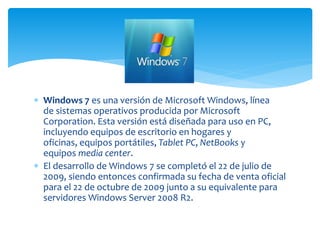  Windows 7 es una versión de Microsoft Windows, línea
de sistemas operativos producida por Microsoft
Corporation. Esta versión está diseñada para uso en PC,
incluyendo equipos de escritorio en hogares y
oficinas, equipos portátiles, Tablet PC, NetBooks y
equipos media center.
 El desarrollo de Windows 7 se completó el 22 de julio de
2009, siendo entonces confirmada su fecha de venta oficial
para el 22 de octubre de 2009 junto a su equivalente para
servidores Windows Server 2008 R2.
 