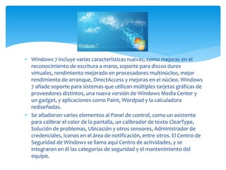  Windows 7 incluye varias características nuevas, como mejoras en el
reconocimiento de escritura a mano, soporte para discos duros
virtuales, rendimiento mejorado en procesadores multinúcleo, mejor
rendimiento de arranque, DirectAccess y mejoras en el núcleo. Windows
7 añade soporte para sistemas que utilizan múltiples tarjetas gráficas de
proveedores distintos, una nueva versión de Windows Media Center y
un gadget, y aplicaciones como Paint, Wordpad y la calculadora
rediseñadas.
 Se añadieron varios elementos al Panel de control, como un asistente
para calibrar el color de la pantalla, un calibrador de texto ClearType,
Solución de problemas, Ubicación y otros sensores, Administrador de
credenciales, iconos en el área de notificación, entre otros. El Centro de
Seguridad de Windows se llama aquí Centro de actividades, y se
integraron en él las categorías de seguridad y el mantenimiento del
equipo.
 