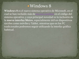 Windows 8
Windows 8 es el nuevo sistema operativo de Microsoft, en el
cual se han incluido más de100.000 cambios en el código del
sistema operativo, y cuya principal novedad es la inclusión de
la nueva interfaz Metro, especialmente útil en dispositivos
táctiles como móviles y Tablet, mientras que en los PC
tradicionales podremos seguir utilizando la interfaz gráfica
habitual.
 