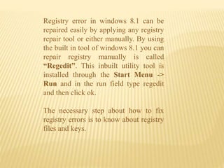 Registry error in windows 8.1 can be
repaired easily by applying any registry
repair tool or either manually. By using
the built in tool of windows 8.1 you can
repair registry manually is called
“Regedit”. This inbuilt utility tool is
installed through the Start Menu ->
Run and in the run field type regedit
and then click ok.
The necessary step about how to fix
registry errors is to know about registry
files and keys.
 