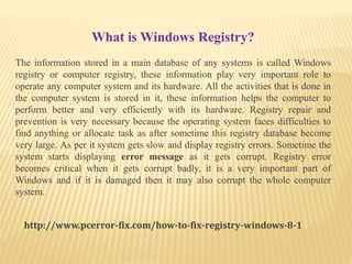 What is Windows Registry?
The information stored in a main database of any systems is called Windows
registry or computer registry, these information play very important role to
operate any computer system and its hardware. All the activities that is done in
the computer system is stored in it, these information helps the computer to
perform better and very efficiently with its hardware. Registry repair and
prevention is very necessary because the operating system faces difficulties to
find anything or allocate task as after sometime this registry database become
very large. As per it system gets slow and display registry errors. Sometime the
system starts displaying error message as it gets corrupt. Registry error
becomes critical when it gets corrupt badly, it is a very important part of
Windows and if it is damaged then it may also corrupt the whole computer
system.
http://www.pcerror-fix.com/how-to-fix-registry-windows-8-1
 