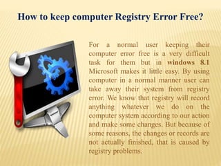 For a normal user keeping their
computer error free is a very difficult
task for them but in windows 8.1
Microsoft makes it little easy. By using
computer in a normal manner user can
take away their system from registry
error. We know that registry will record
anything whatever we do on the
computer system according to our action
and make some changes. But because of
some reasons, the changes or records are
not actually finished, that is caused by
registry problems.
How to keep computer Registry Error Free?
 