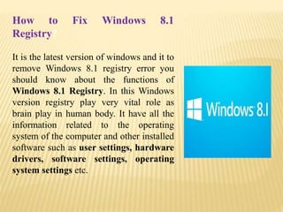 How to Fix Windows 8.1
Registry?
It is the latest version of windows and it to
remove Windows 8.1 registry error you
should know about the functions of
Windows 8.1 Registry. In this Windows
version registry play very vital role as
brain play in human body. It have all the
information related to the operating
system of the computer and other installed
software such as user settings, hardware
drivers, software settings, operating
system settings etc.
 