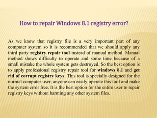 How to repair Windows 8.1 registry error?
As we know that registry file is a very important part of any
computer system so it is recommended that we should apply any
third party registry repair tool instead of manual method. Manual
method shows difficulty to operate and some time because of a
small mistake the whole system gets destroyed. So the best option is
to apply professional registry repair tool for windows 8.1 and get
rid of corrupt registry keys. This tool is specially designed for the
normal computer user; anyone can easily operate this tool and make
the system error free. It is the best option for the entire user to repair
registry keys without harming any other system files.
 