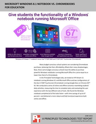 JUNE 2015
A PRINCIPLED TECHNOLOGIES TEST REPORT
Commissioned by Microsoft Corp.
MICROSOFT WINDOWS 8.1 NOTEBOOK VS. CHROMEBOOKS
FOR EDUCATION
Many budget-conscious school systems are considering Chromebook
purchases, believing that their affordability offsets their many disadvantages.
Now, these same budget-conscious schools have the ability to purchase
powerful Windows notebooks running Microsoft Office for a price equal to or
lower than that of a Chromebook.
In the Principled Technologies labs, we tested an HP Stream 11
notebook running Windows 8.1 and Microsoft Office and two configurations of
the Acer C720P Touchscreen Chromebook running Google Docs on Chrome OS™
42. We conducted a series of online and offline scenarios resembling students’
daily activities, measuring the time to complete tasks and evaluating the user
experience with the two different sets of tools. We found the Windows
notebook completed all of the tasks faster—with time-savings of up to 67
percent—and delivered a more robust and fully functional experience both
online and offline.
 