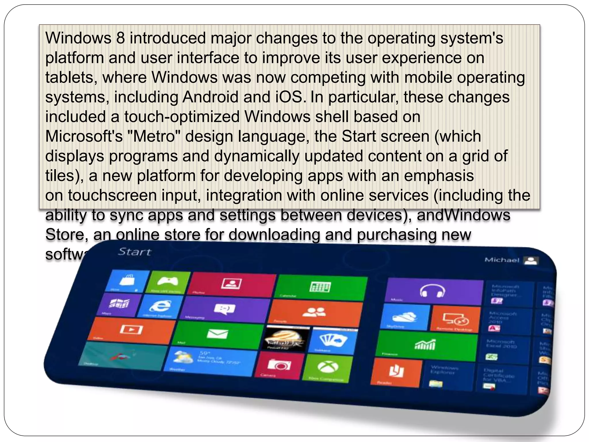 Windows 8 introduced major changes to the operating system's
platform and user interface to improve its user experience on
tablets, where Windows was now competing with mobile operating
systems, including Android and iOS. In particular, these changes
included a touch-optimized Windows shell based on
Microsoft's "Metro" design language, the Start screen (which
displays programs and dynamically updated content on a grid of
tiles), a new platform for developing apps with an emphasis
on touchscreen input, integration with online services (including the
ability to sync apps and settings between devices), andWindows
Store, an online store for downloading and purchasing new
software.