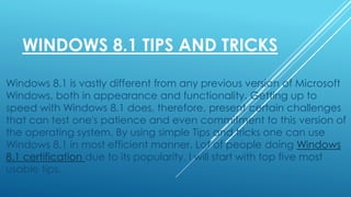 WINDOWS 8.1 TIPS AND TRICKS
Windows 8.1 is vastly different from any previous version of Microsoft
Windows, both in appearance and functionality. Getting up to
speed with Windows 8.1 does, therefore, present certain challenges
that can test one's patience and even commitment to this version of
the operating system. By using simple Tips and tricks one can use
Windows 8.1 in most efficient manner. Lot of people doing Windows
8.1 certification due to its popularity. I will start with top five most
usable tips.
 