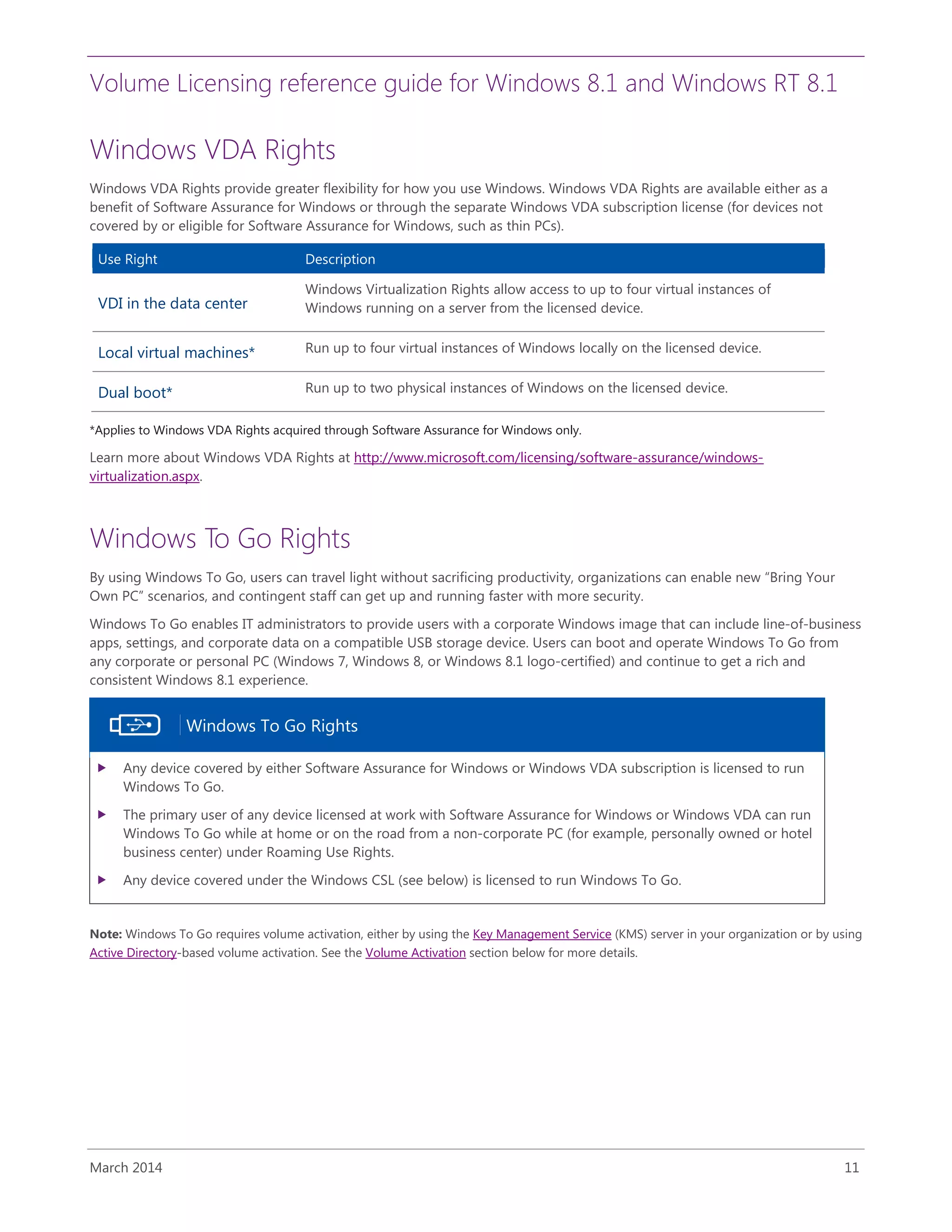 Volume Licensing reference guide for Windows 8.1 and Windows RT 8.1
March 2014 11
Windows VDA Rights
Windows VDA Rights provide greater flexibility for how you use Windows. Windows VDA Rights are available either as a
benefit of Software Assurance for Windows or through the separate Windows VDA subscription license (for devices not
covered by or eligible for Software Assurance for Windows, such as thin PCs).
Use Right Description
VDI in the data center
Windows Virtualization Rights allow access to up to four virtual instances of
Windows running on a server from the licensed device.
Local virtual machines* Run up to four virtual instances of Windows locally on the licensed device.
Dual boot* Run up to two physical instances of Windows on the licensed device.
*Applies to Windows VDA Rights acquired through Software Assurance for Windows only.
Learn more about Windows VDA Rights at http://www.microsoft.com/licensing/software-assurance/windows-
virtualization.aspx.
Windows To Go Rights
By using Windows To Go, users can travel light without sacrificing productivity, organizations can enable new “Bring Your
Own PC” scenarios, and contingent staff can get up and running faster with more security.
Windows To Go enables IT administrators to provide users with a corporate Windows image that can include line-of-business
apps, settings, and corporate data on a compatible USB storage device. Users can boot and operate Windows To Go from
any corporate or personal PC (Windows 7, Windows 8, or Windows 8.1 logo-certified) and continue to get a rich and
consistent Windows 8.1 experience.
Windows To Go Rights
 Any device covered by either Software Assurance for Windows or Windows VDA subscription is licensed to run
Windows To Go.
 The primary user of any device licensed at work with Software Assurance for Windows or Windows VDA can run
Windows To Go while at home or on the road from a non-corporate PC (for example, personally owned or hotel
business center) under Roaming Use Rights.
 Any device covered under the Windows CSL (see below) is licensed to run Windows To Go.
Note: Windows To Go requires volume activation, either by using the Key Management Service (KMS) server in your organization or by using
Active Directory-based volume activation. See the Volume Activation section below for more details.
 