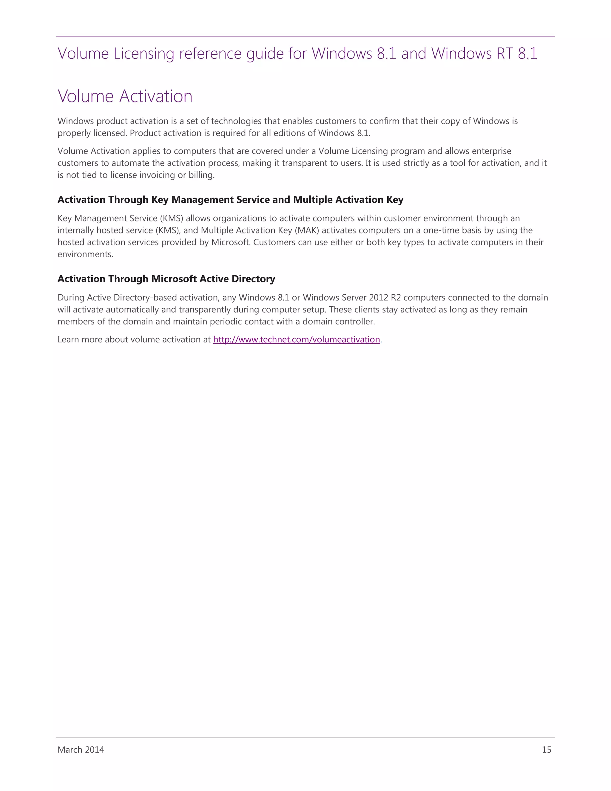 Volume Licensing reference guide for Windows 8.1 and Windows RT 8.1
March 2014 15
Volume Activation
Windows product activation is a set of technologies that enables customers to confirm that their copy of Windows is
properly licensed. Product activation is required for all editions of Windows 8.1.
Volume Activation applies to computers that are covered under a Volume Licensing program and allows enterprise
customers to automate the activation process, making it transparent to users. It is used strictly as a tool for activation, and it
is not tied to license invoicing or billing.
Activation Through Key Management Service and Multiple Activation Key
Key Management Service (KMS) allows organizations to activate computers within customer environment through an
internally hosted service (KMS), and Multiple Activation Key (MAK) activates computers on a one-time basis by using the
hosted activation services provided by Microsoft. Customers can use either or both key types to activate computers in their
environments.
Activation Through Microsoft Active Directory
During Active Directory-based activation, any Windows 8.1 or Windows Server 2012 R2 computers connected to the domain
will activate automatically and transparently during computer setup. These clients stay activated as long as they remain
members of the domain and maintain periodic contact with a domain controller.
Learn more about volume activation at http://www.technet.com/volumeactivation.
 