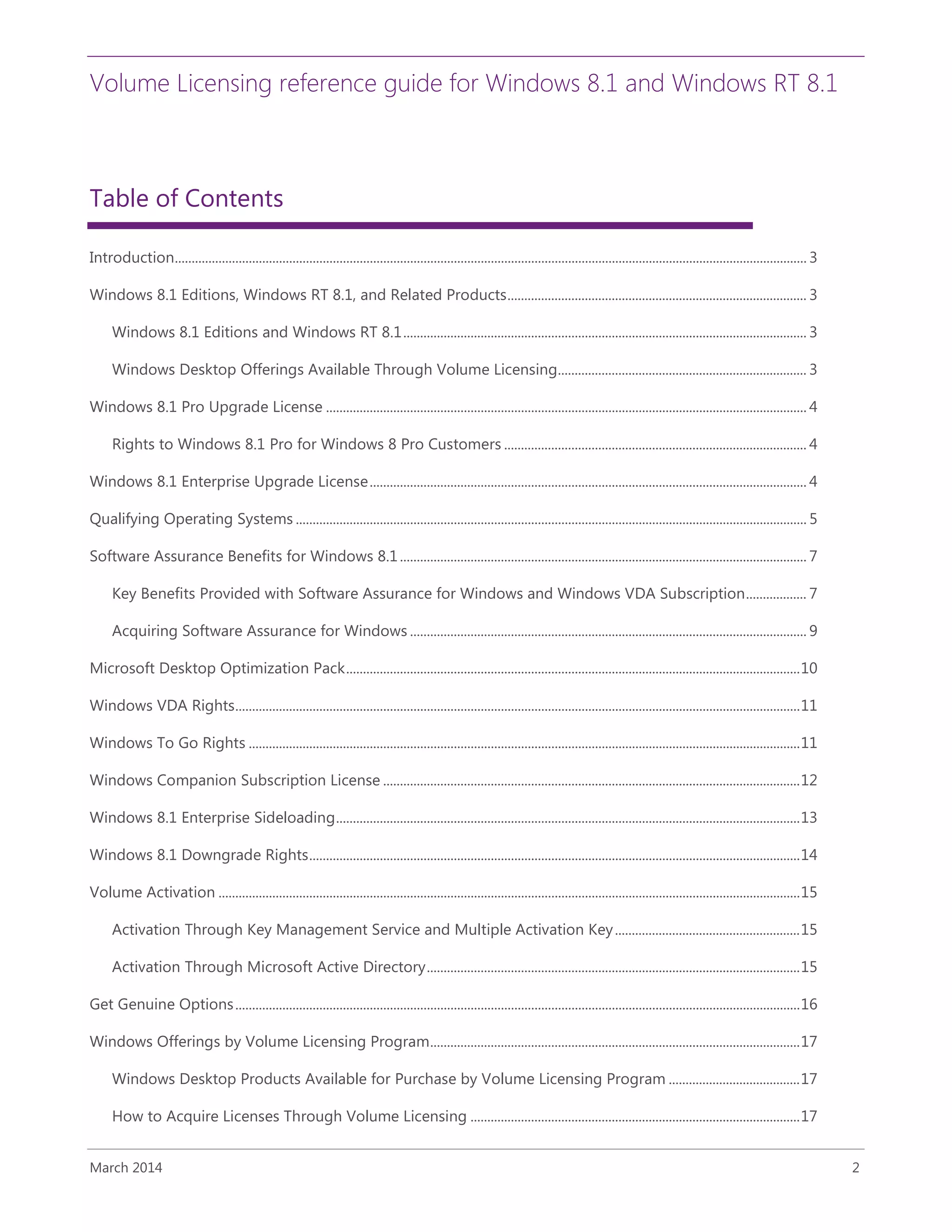 Volume Licensing reference guide for Windows 8.1 and Windows RT 8.1
March 2014 2
Table of Contents
Introduction............................................................................................................................................................................................ 3
Windows 8.1 Editions, Windows RT 8.1, and Related Products......................................................................................... 3
Windows 8.1 Editions and Windows RT 8.1........................................................................................................................ 3
Windows Desktop Offerings Available Through Volume Licensing.......................................................................... 3
Windows 8.1 Pro Upgrade License ............................................................................................................................................... 4
Rights to Windows 8.1 Pro for Windows 8 Pro Customers .......................................................................................... 4
Windows 8.1 Enterprise Upgrade License.................................................................................................................................. 4
Qualifying Operating Systems ........................................................................................................................................................ 5
Software Assurance Benefits for Windows 8.1......................................................................................................................... 7
Key Benefits Provided with Software Assurance for Windows and Windows VDA Subscription.................. 7
Acquiring Software Assurance for Windows ...................................................................................................................... 9
Microsoft Desktop Optimization Pack.......................................................................................................................................10
Windows VDA Rights........................................................................................................................................................................11
Windows To Go Rights ....................................................................................................................................................................11
Windows Companion Subscription License ............................................................................................................................12
Windows 8.1 Enterprise Sideloading..........................................................................................................................................13
Windows 8.1 Downgrade Rights..................................................................................................................................................14
Volume Activation .............................................................................................................................................................................15
Activation Through Key Management Service and Multiple Activation Key.......................................................15
Activation Through Microsoft Active Directory...............................................................................................................15
Get Genuine Options........................................................................................................................................................................16
Windows Offerings by Volume Licensing Program..............................................................................................................17
Windows Desktop Products Available for Purchase by Volume Licensing Program .......................................17
How to Acquire Licenses Through Volume Licensing ..................................................................................................17
 