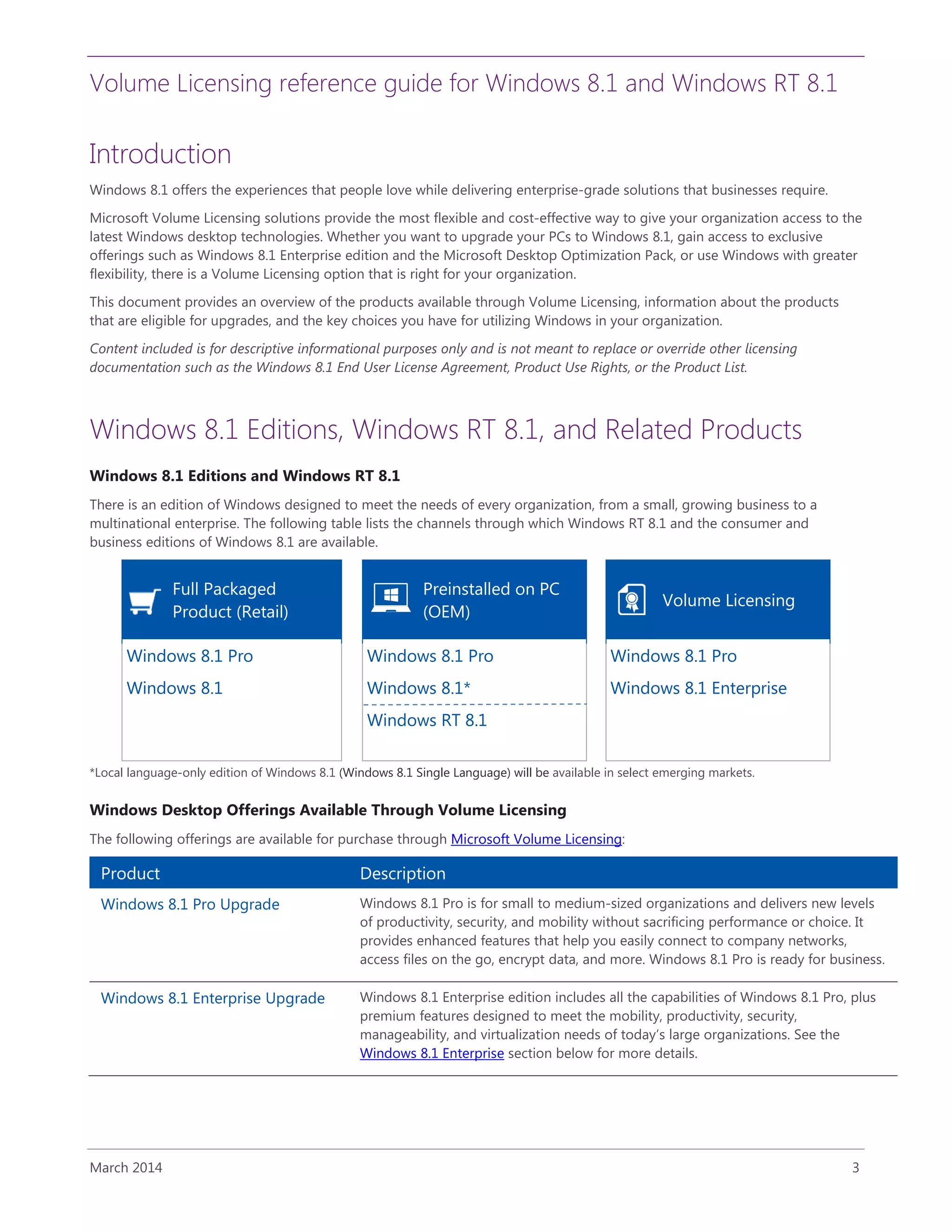 Volume Licensing reference guide for Windows 8.1 and Windows RT 8.1
March 2014 3
Introduction
Windows 8.1 offers the experiences that people love while delivering enterprise-grade solutions that businesses require.
Microsoft Volume Licensing solutions provide the most flexible and cost-effective way to give your organization access to the
latest Windows desktop technologies. Whether you want to upgrade your PCs to Windows 8.1, gain access to exclusive
offerings such as Windows 8.1 Enterprise edition and the Microsoft Desktop Optimization Pack, or use Windows with greater
flexibility, there is a Volume Licensing option that is right for your organization.
This document provides an overview of the products available through Volume Licensing, information about the products
that are eligible for upgrades, and the key choices you have for utilizing Windows in your organization.
Content included is for descriptive informational purposes only and is not meant to replace or override other licensing
documentation such as the Windows 8.1 End User License Agreement, Product Use Rights, or the Product List.
Windows 8.1 Editions, Windows RT 8.1, and Related Products
Windows 8.1 Editions and Windows RT 8.1
There is an edition of Windows designed to meet the needs of every organization, from a small, growing business to a
multinational enterprise. The following table lists the channels through which Windows RT 8.1 and the consumer and
business editions of Windows 8.1 are available.
Full Packaged
Product (Retail)
Preinstalled on PC
(OEM)
Volume Licensing
Windows 8.1 Pro
Windows 8.1
Windows 8.1 Pro
Windows 8.1*
Windows RT 8.1
Windows 8.1 Pro
Windows 8.1 Enterprise
*Local language-only edition of Windows 8.1 (Windows 8.1 Single Language) will be available in select emerging markets.
Windows Desktop Offerings Available Through Volume Licensing
The following offerings are available for purchase through Microsoft Volume Licensing:
Product Description
Windows 8.1 Pro Upgrade Windows 8.1 Pro is for small to medium-sized organizations and delivers new levels
of productivity, security, and mobility without sacrificing performance or choice. It
provides enhanced features that help you easily connect to company networks,
access files on the go, encrypt data, and more. Windows 8.1 Pro is ready for business.
Windows 8.1 Enterprise Upgrade Windows 8.1 Enterprise edition includes all the capabilities of Windows 8.1 Pro, plus
premium features designed to meet the mobility, productivity, security,
manageability, and virtualization needs of today’s large organizations. See the
Windows 8.1 Enterprise section below for more details.
 