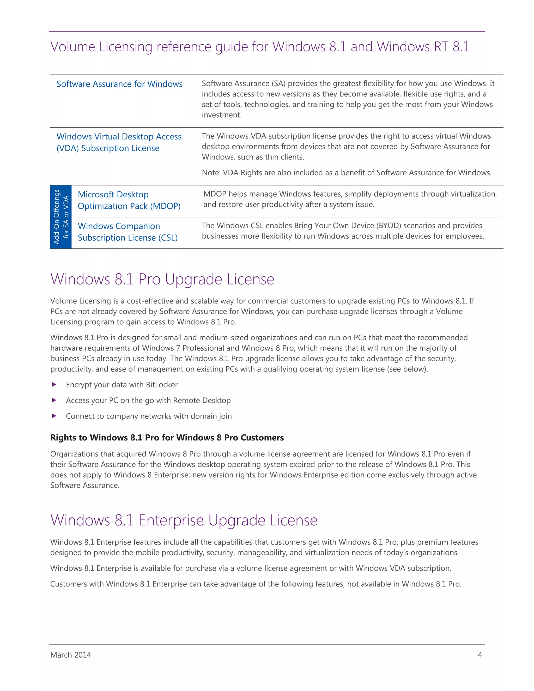 Volume Licensing reference guide for Windows 8.1 and Windows RT 8.1
March 2014 4
Software Assurance for Windows Software Assurance (SA) provides the greatest flexibility for how you use Windows. It
includes access to new versions as they become available, flexible use rights, and a
set of tools, technologies, and training to help you get the most from your Windows
investment.
Windows Virtual Desktop Access
(VDA) Subscription License
The Windows VDA subscription license provides the right to access virtual Windows
desktop environments from devices that are not covered by Software Assurance for
Windows, such as thin clients.
Note: VDA Rights are also included as a benefit of Software Assurance for Windows.
Add-OnOfferings
forSAorVDA
Microsoft Desktop
Optimization Pack (MDOP)
MDOP helps manage Windows features, simplify deployments through virtualization,
and restore user productivity after a system issue.
Windows Companion
Subscription License (CSL)
The Windows CSL enables Bring Your Own Device (BYOD) scenarios and provides
businesses more flexibility to run Windows across multiple devices for employees.
Windows 8.1 Pro Upgrade License
Volume Licensing is a cost-effective and scalable way for commercial customers to upgrade existing PCs to Windows 8.1. If
PCs are not already covered by Software Assurance for Windows, you can purchase upgrade licenses through a Volume
Licensing program to gain access to Windows 8.1 Pro.
Windows 8.1 Pro is designed for small and medium-sized organizations and can run on PCs that meet the recommended
hardware requirements of Windows 7 Professional and Windows 8 Pro, which means that it will run on the majority of
business PCs already in use today. The Windows 8.1 Pro upgrade license allows you to take advantage of the security,
productivity, and ease of management on existing PCs with a qualifying operating system license (see below).
 Encrypt your data with BitLocker
 Access your PC on the go with Remote Desktop
 Connect to company networks with domain join
Rights to Windows 8.1 Pro for Windows 8 Pro Customers
Organizations that acquired Windows 8 Pro through a volume license agreement are licensed for Windows 8.1 Pro even if
their Software Assurance for the Windows desktop operating system expired prior to the release of Windows 8.1 Pro. This
does not apply to Windows 8 Enterprise; new version rights for Windows Enterprise edition come exclusively through active
Software Assurance.
Windows 8.1 Enterprise Upgrade License
Windows 8.1 Enterprise features include all the capabilities that customers get with Windows 8.1 Pro, plus premium features
designed to provide the mobile productivity, security, manageability, and virtualization needs of today’s organizations.
Windows 8.1 Enterprise is available for purchase via a volume license agreement or with Windows VDA subscription.
Customers with Windows 8.1 Enterprise can take advantage of the following features, not available in Windows 8.1 Pro:
 