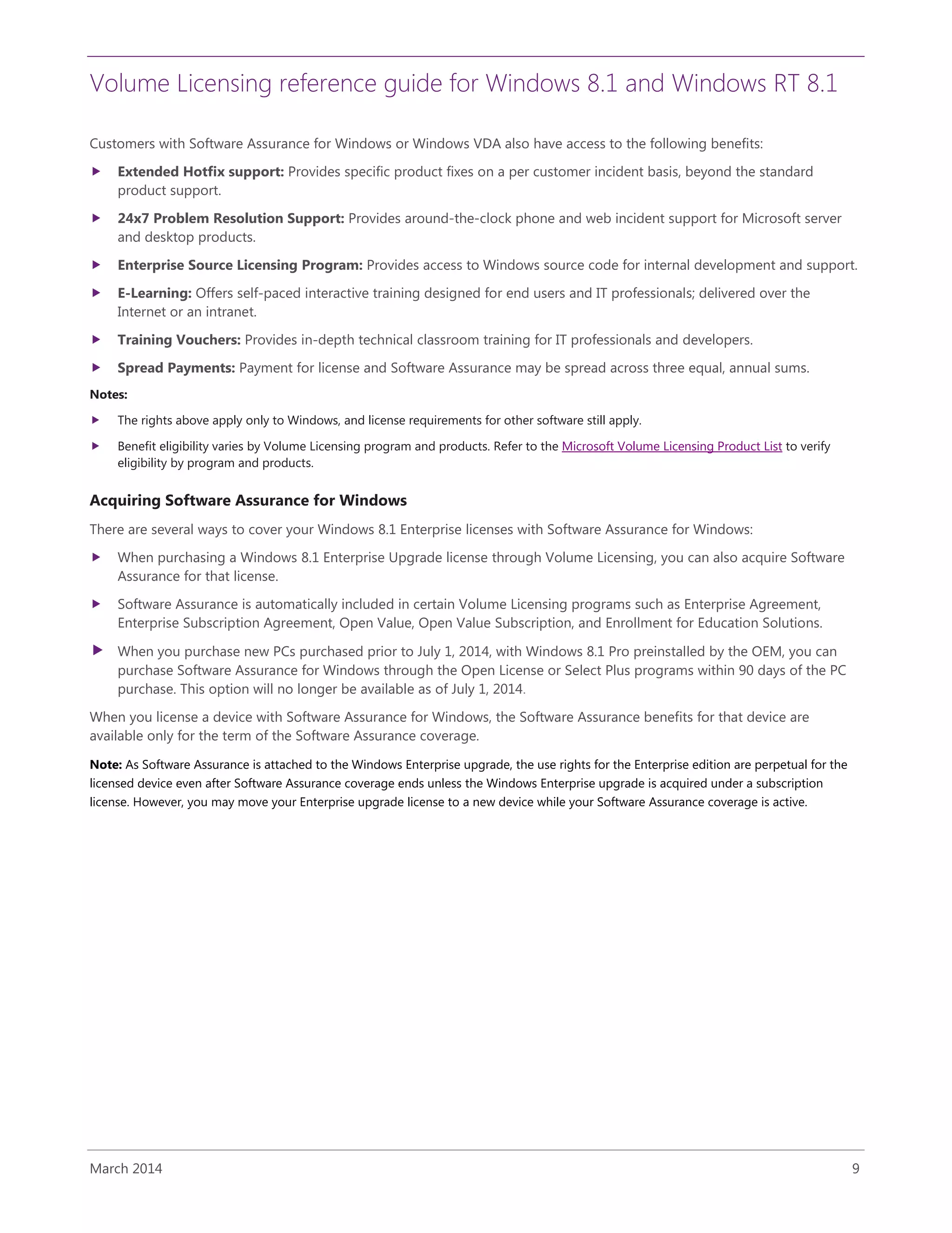 Volume Licensing reference guide for Windows 8.1 and Windows RT 8.1
March 2014 9
Customers with Software Assurance for Windows or Windows VDA also have access to the following benefits:
 Extended Hotfix support: Provides specific product fixes on a per customer incident basis, beyond the standard
product support.
 24x7 Problem Resolution Support: Provides around-the-clock phone and web incident support for Microsoft server
and desktop products.
 Enterprise Source Licensing Program: Provides access to Windows source code for internal development and support.
 E-Learning: Offers self-paced interactive training designed for end users and IT professionals; delivered over the
Internet or an intranet.
 Training Vouchers: Provides in-depth technical classroom training for IT professionals and developers.
 Spread Payments: Payment for license and Software Assurance may be spread across three equal, annual sums.
Notes:
 The rights above apply only to Windows, and license requirements for other software still apply.
 Benefit eligibility varies by Volume Licensing program and products. Refer to the Microsoft Volume Licensing Product List to verify
eligibility by program and products.
Acquiring Software Assurance for Windows
There are several ways to cover your Windows 8.1 Enterprise licenses with Software Assurance for Windows:
 When purchasing a Windows 8.1 Enterprise Upgrade license through Volume Licensing, you can also acquire Software
Assurance for that license.
 Software Assurance is automatically included in certain Volume Licensing programs such as Enterprise Agreement,
Enterprise Subscription Agreement, Open Value, Open Value Subscription, and Enrollment for Education Solutions.
 When you purchase new PCs purchased prior to July 1, 2014, with Windows 8.1 Pro preinstalled by the OEM, you can
purchase Software Assurance for Windows through the Open License or Select Plus programs within 90 days of the PC
purchase. This option will no longer be available as of July 1, 2014.
When you license a device with Software Assurance for Windows, the Software Assurance benefits for that device are
available only for the term of the Software Assurance coverage.
Note: As Software Assurance is attached to the Windows Enterprise upgrade, the use rights for the Enterprise edition are perpetual for the
licensed device even after Software Assurance coverage ends unless the Windows Enterprise upgrade is acquired under a subscription
license. However, you may move your Enterprise upgrade license to a new device while your Software Assurance coverage is active.
 